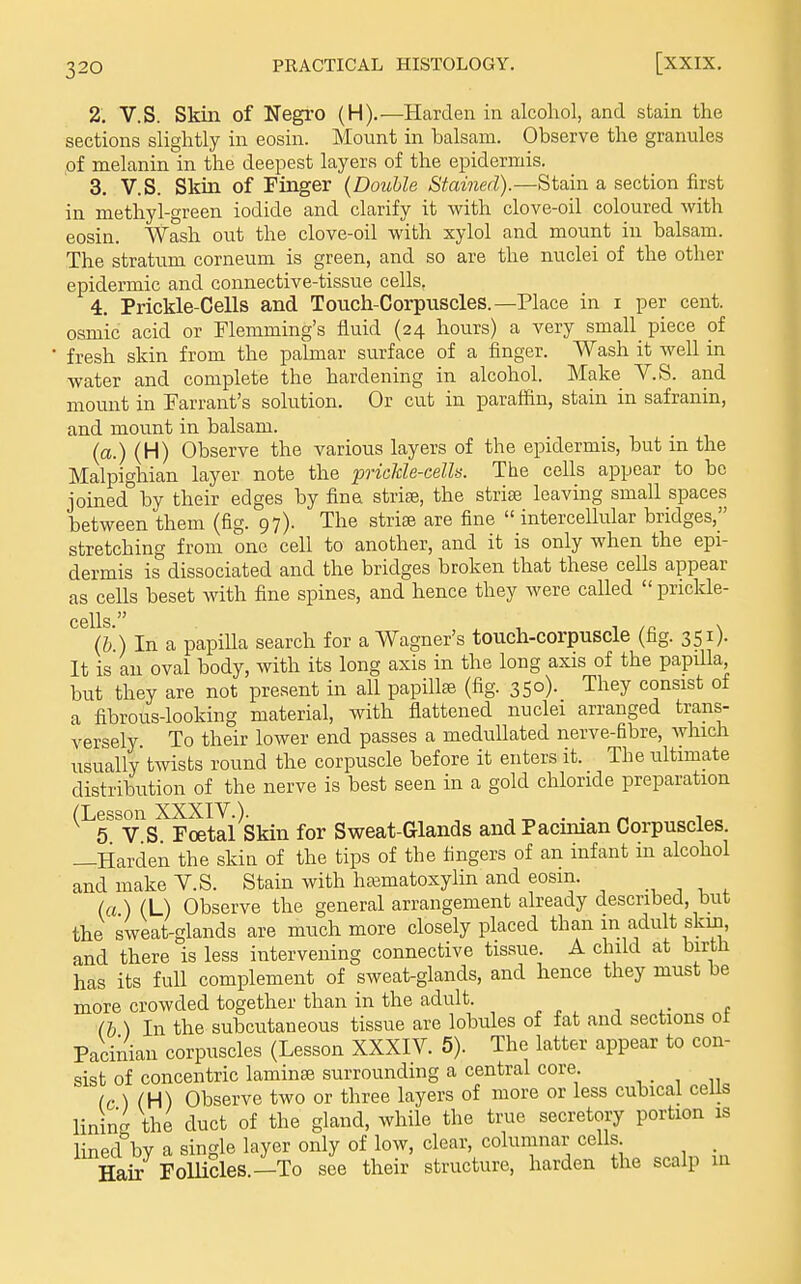 2. V.S. Skin of Negro (H).—Harden in alcoliol, and stain the sections slightly in eosin. Mount in balsam. Observe the granules of melanin in the deepest layers of the epidermis. 3. V.S. Skin of Finger {Double Stained).—Stain a section first in methyl-green iodide and clarify it with clove-oil coloured with eosin. Wash out the clove-oil with xylol and mount in balsam. The stratum corneum is green, and so are the nuclei of the other epidermic and connective-tissue cells. 4. Prickle-Cells and Touch-Corpuscles.—Place in i per cent, osmic acid or Flemming's fluid (24 hours) a very small piece of fresh skin from the palmar surface of a finger. Wash it well in water and complete the hardening in alcohol. Make V.S. and mount in Warrant's solution. Or cut in paraffin, stain in safranin, and mount in balsam. (a.) (H) Observe the various layers of the epidermis, but in the Malpighian layer note the prickle-cells. The cells appear to bo joined^by their edges by fina striae, the striae leaving small spaces between them (fig. 97). The strise are fine  intercellular bridges, stretching from one cell to another, and it is only when the epi- dermis is dissociated and the bridges broken that these cells appear as cells beset with fine spines, and hence they were called  prickle- cells  (&.) In a papiUa search for a Wagner's touch-corpuscle (fig. 351). It is au oval body, with its long axis in the long axis of the papilla, but they are not present in all papillae (fig. 350). They consist of a fibrous-looking material, with flattened nuclei arranged trans- versely To their lower end passes a meduUated nerve-fibre, which usually twists round the corpuscle before it enters it. The ultimate distribution of the nerve is best seen in a gold chloride preparation (Lesson XXXIV.). , .„ . . _ i „ 5 V S Foetal Skin for Sweat-Glands and Pacunan Corpuscles. —Harden the skin of the tips of the fingers of an infant in alcohol and make V.S. Stain with hasmatoxylin and eosm. , , , («) (L) Observe the general arrangement already described, but the sweat-glands are much more closely placed than in adult skin, and there is less intervening connective tissue. A child at birtJi has its full complement of sweat-glands, and hence they must be more crowded together than in the adult. ■, ,• f (b ) In the subcutaneous tissue are lobtiles of fat and sections ot Pacinian corpuscles (Lesson XXXIV. 5). The latter appear to con- sist of concentric laminse surrounding a central core. /c)(H) Observe two or three layers of more or less cubical cells linin<^ the duct of the gland, while the true secretory portion is linedV a single layer only of low, clear, columnar cells Hair FolUdes.-To see their structure, harden the scalp m