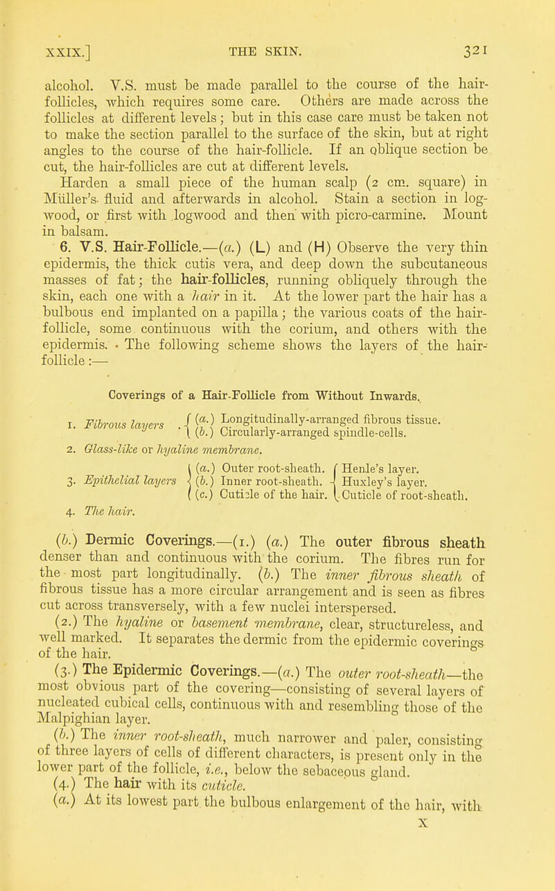 alcohol. V.S. must be made parallel to tlie course of the hair- follicles, which requires some care. Others are made across the follicles at different levels; but in this case care must be taken not to make the section parallel to the surface of the skin, but at right angles to the course of the hair-follicle. If an oblique section be cut, the hair-follicles are cut at different levels. Harden a small piece of the human scalp (2 cm. square) in Miiller's- fluid and afterwards in alcohol. Stain a section in log- wood, or first with logwood and then' with picro-carmine. Mount in balsam. 6. V.S. Hair-Follicle.—(a.) (L) and (H) Observe the very thin epidermis, the thick cutis vera, and deep down the subcutaneous masses of fat; the hair-follicles, running obliquely through the skin, each one with a hair in it. At the lower part the hair has a bulbous end implanted on a papilla; the various coats of the hair- follicle, some continuous with the corium, and others with the epidermis. • The following scheme shows the layers of the hair- follicle :—• 1 {a.) Outer root-sheath. ( Henle's layer. 3. Epitlielial layers < (6.) Inner root-sheath. 4 Huxley's layer. ((c.) Cuticle of the hair. (.Cuticle of root-sheath. 4. TIic hair. (b.) Dermic Coverings.—(i.) (a.) The outer fibrous sheath denser than and continuous with the corium. The fibres run for the most part longitudinally, (b.) The inner fibrous slieatli of fibrous tissue has a more circular arrangement and is seen as fibres cut across transversely, with a few nuclei interspersed. (2.) The hyaline or basement miembrane, clear, structureless, and well marked. It separates the dermic from the epidermic coverin<Ts of the hair. ° (3.) The Epidermic Coverings.—(a.) The outer root-sheath—ihQ most obvious part of the covering—consisting of several layers of nucleated cubical cells, continuous with and resembling those of the Malpighian layer. {h.) The inner root-sheath, much narrower and paler, consistino- of three layers of cells of difi'erent characters, is present only in the lower part of the follicle, i.e., below the sebaceous land (4.) The hair with its cjJifzHe. {a.) At its lowest part the bulbous enlargement of the hair, with Coverings of a Hair-FoUicle from Without Inwards. . Fibrous ic^^s .|Jt;cS 2. Glass-like or hyaline membrane. X