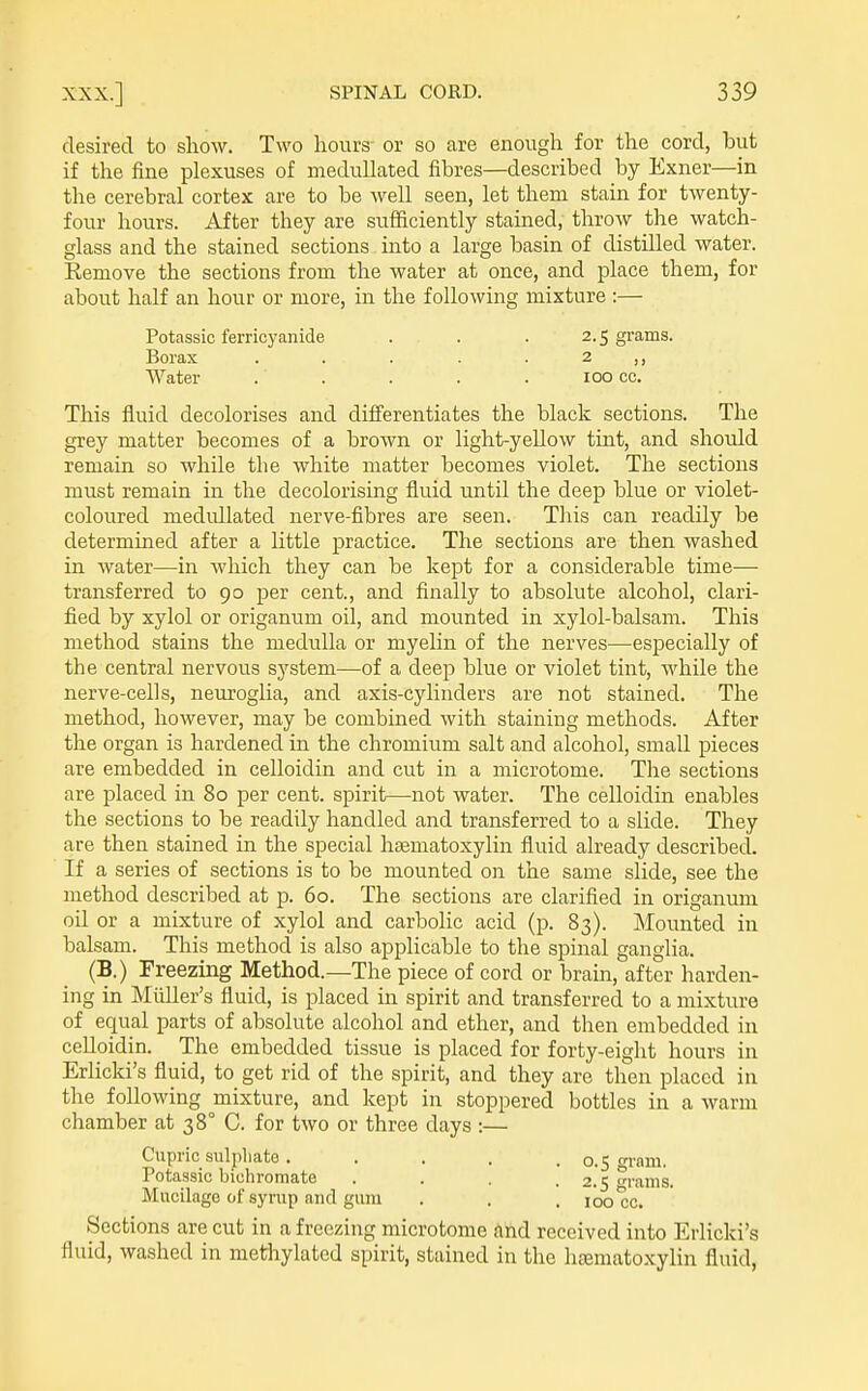 desired to show. Two hours or so are enough for the cord, but if the fine plexuses of medullated fibres—described by Exner—in the cerebral cortex are to be well seen, let them stain for twenty- four hours. After they are sufficiently stained, throw the watch- glass and the stained sections into a large basin of distilled water. Remove the sections from the water at once, and place them, for about half an hour or more, in the following mixture :— Potassic ferricyanide . . . 2.5 grains. Borax . . . . . 2 Water . . . . . 100 cc. This fluid decolorises and differentiates the black sections. The grey matter becomes of a brown or light-yellow tint, and should remain so while the white matter becomes violet. The sections must remain in the decolorising fluid until the deep blue or violet- coloured medidlated nerve-fibres are seen. This can readily be determined after a httle practice. The sections are then washed in water—in which they can be kept for a considerable time— transferred to 90 per cent., and finally to absolute alcohol, clari- fied by xylol or origanum oil, and mounted in xylol-balsam. This method stains the medulla or myehn of the nerves—especially of the central nervous system—of a deep blue or violet tint, while the nerve-cells, neuroglia, and axis-cylinders are not stained. The method, however, may be combined with staining methods. After the organ is hardened in the chromium salt and alcohol, small pieces are embedded in celloidin and cut in a microtome. The sections are placed in 80 per cent, spirit—not water. The celloidin enables the sections to be readily handled and transferred to a slide. They are then stained in the special hsematoxylin fluid already described. If a series of sections is to be mounted on the same slide, see the method described at p. 60. The sections are clarified in origanum oil or a mixture of xylol and carbolic acid (p. 83). Mounted in balsam. This method is also applicable to the spinal ganglia. (B.) Freezing Method.—The piece of cord or bram, after harden- ing in Miiller's fluid, is placed in spirit and transferred to a mixture of equal parts of absolute alcohol and ether, and then embedded in celloidin. The embedded tissue is placed for forty-eight hours in Erlicki's fluid, to get rid of the spirit, and they are then placed in the following mixture, and kept in stoppered bottles in a warm chamber at 38° C. for two or three days :— Cupric sulpliate. . , , .0.5 grara. Potassic bichromate . . . .2.5 fi-ams. Mucilage of syrup and gum . . , 100 cc. Sections are cut in a freezing microtome and received into Erlicki's fluid, washed in methylated spirit, stained in the heematoxylin fluid,