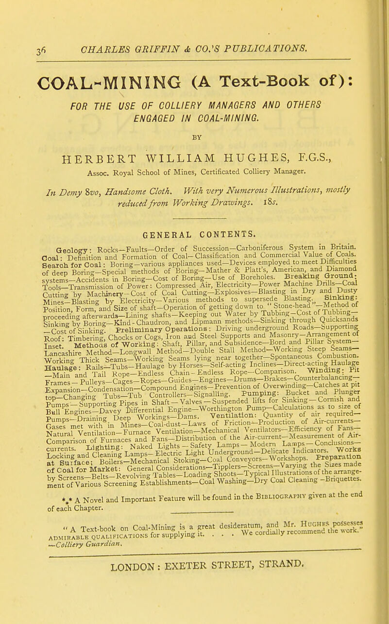 COAL-MINING (A Text-Book of): FOR THE USE OF COLLIERY MANAGERS AND OTHERS ENGAGED IN COAL-MINING. BY HERBERT WILLIAM HUGHES, F.G.S., Assoc. Royal School of Mines, Certificated Colliery Manager. In Demy Svo, Handsome Cloth. With very Numerous Illustrations^ mostly reduced from Working Drawings. iSj-. GENERAL CONTENTS. Geology Rocks—Faults—Order of Succession-Carboniferous System in Britain. Goal: Definition and Formation of Coal-Classification and Conimercial Value of Coals. Bearoh for Coal: Boring-various appliances used—Devices employed to meet UiHiculties of deep Boring-Special methods of Boring-Mather & Platfs, American and Diamond systms-Accidents^n Boring-Cost of Boring-Use of. Boreholes. Breaking Ground: Tools-Transmission of Power: Compressed.Air, Electricity-Power Machme Dnl's-Coal Cutting by Machinery-Cost of Coal Cutting-E.xplosives-Blastmg m Dry and D=ty MinesiBlasting by Electricity-Various methods to supersede Blasting Sinking. Position, Formfand'^Size of shaft-Operation of getting down to ''Stone-head -Metho^^^ croceedine afterwards—Lining shafts-Keeping out Water by Tubbing-Cost of Tubbing— s S brBoring-Kind-Chaudron, and Lipmann methods-Smkmg through Q-'cksands -Cost of Sinking Preliminary Operations : Driving underground Roads-bupport ng Roof : Timberini, Chocks or Cogs, Iron and Steel Supports and Masonry-Arrangement of Inset MethoSs of Working: Shaft, Pillar, and Subsidence-Bord and Pi lar System- T ancashire Method-Longwall Method-Double Stall Method-Working Steep Seams- \Cl^ng Thick Seams-Working Seams lying near together-Spontaneous Combustion, ^^anlale- Rails-Tubs-Haulage by Horses-Self-acting Inclines-Direct-a^ting Haulage Sin akd Tail Rope-Endlefs Chain-Endless Rope-Comparison Winding: Pit ^ P,,lltvs_Caees-Ropes-Guides-Engines-Drums-Brakes-Counterbaancing— Exo^n ion-Condensain-Com^^^^ Engines^ Prevention of Overwinding-Catches at pit foD-Changing Tubs-Tub Controllers-Signalling. Pumping: Bucket and Plunger PumDS - S\ p|ortinE Pipes in Shaft - Valves - Suspended lifts for Sinking-Cornish and B«rEngines-Davfy differential Engine-Worthington Pump-Calculat.ons as to size of PuLs-Draining Deep Workings-Dams. Ventilation: Quantity of air requ.red- Cres met w h in M^nes-CoaWust-Laws of Friction-Production of Air-current- NaturarVent lation-Furnace Ventilation-Mechanical Ventilators-Efficiency of Fans- rjaturai v enuiai uii Fans—Distribution of the Air-current—Measurement of Air- Comparison of Furnaces and l<ans u^^ Lamps - Modern Lamps - Conclusions- 5v ,n^niiw Lamps-eKc Light Underground-Delicate Indicat^. Works at'suffaceBo er^s-Eanical Stokmg-Coal Conveyors-Workshops. Preparation Coal for Market? General Considerations-Tipplers-Screens-Varying the Sues made of coal lor ; Tables-Loading Shoots-Typical Illustrationsof the arrange- m^ent'^f V^riouf Sc'e'^^intEsVuiskm Washing-Dry Coal Cleaning -Briquettes. *.* A Novel and Important Feature will be found in the Biblioghaphy given at the end of each Chapter. A Te.vt-book on Coal-Mining is a .reat d-dej^tum and Mr^^^^^^ ADMIRABLE QUALIFICATIONS for supplying It. . . . We corQiaiiy retu —Colliery Guardian,