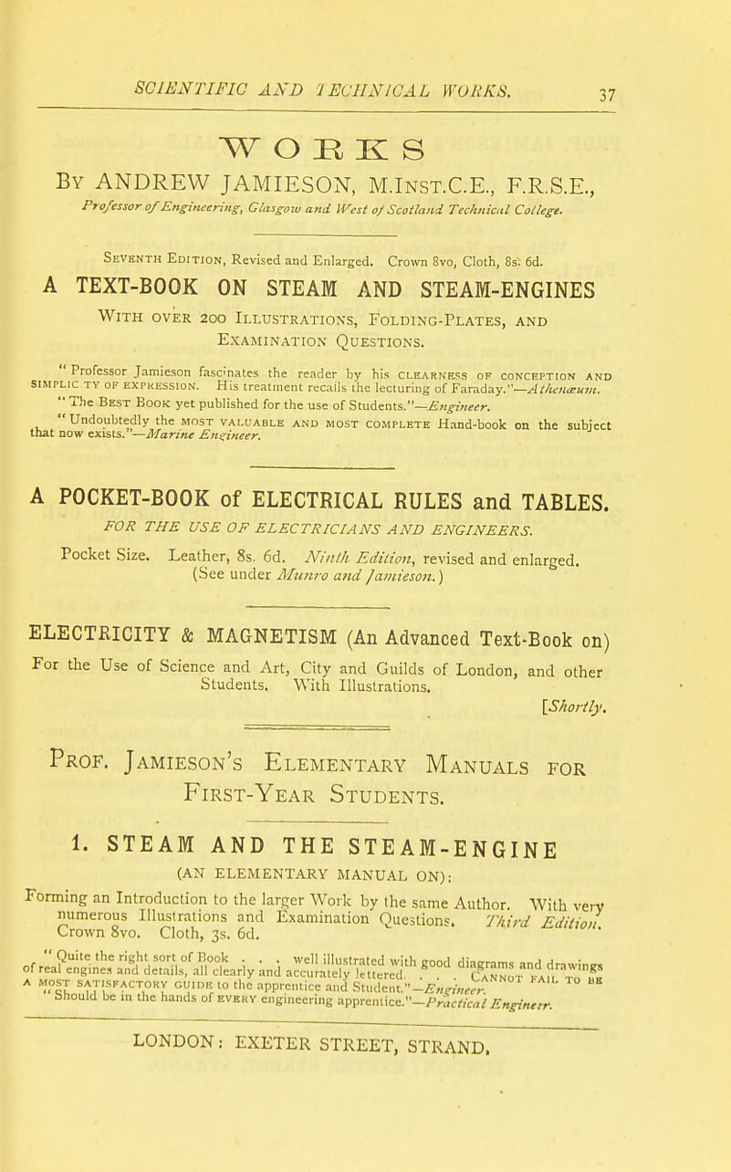 w o :r K s By ANDREW JAMIESON, M.Inst.C.E., F.R.S.E., Professor of Ens^ineeriiig, GUisgow and West o/Scotland Technical College. Seventh Edition, Revised and Enlarged. Crown 8vo, Cloth, 8s: 6d. A TEXT-BOOK ON STEAM AND STEAM-ENGINES With over 200 Illustrations, Folding-Plates, and Examination Questions. ' Professor Jamieson fasdnates the reader by his clearness of conception and IMPLic TY of EXPKESSION. His treatment recalls the lecturing of Faraday.—^//ifWa-^?/;.  The Best Book yet published for the use of Students.—iS«^'Kf<?r. Undoubtedly the most valuable and most complete Hand-book on the subject lat now exists. —Marine Ens:ineer. A POCKET-BOOK of ELECTRICAL RULES and TABLES. FOR THE USE OF ELECTRICIANS AND ENGINEERS. Pocket Size. Leather, 8s. 6d. Ninlh Edition, revised and enlarged. (See under Munro and Jamieson.) ELECTRICITY & MAGNETISM (An Advanced Text-Book on) For the Use of Science and Art, City and Guilds of London, and other Students. With Illustrations. \Shortly. Prof. Jamieson's Elementary Manuals for First-Year Students. 1. STEAM AND THE STEAM-ENGINE (AN ELEMENTARY MANUAL ON): Forming an Introduction to the larger Work by the same Author. With very numerous Illustrations and Examination Questions. Third Edition Crown 8vo. Cloth, 3s. 6d. * tJlf^^u'*! '^'V ^PP^^'-'ice and StudcnL-£„^;W ^ ™ tjhould be m the hands of every engineering apprentice.-Priit^jCfl/ Enginetr.