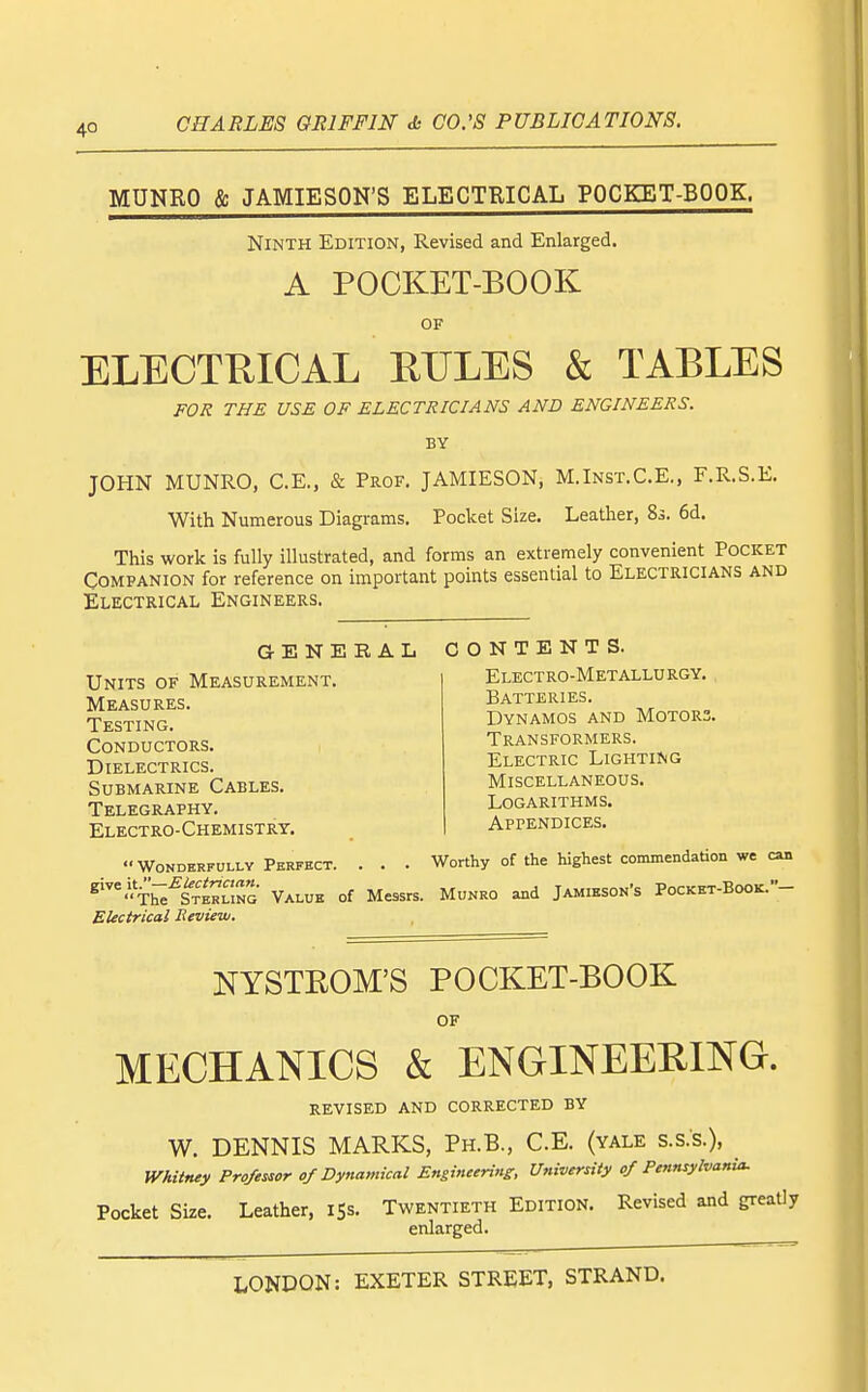 MUNRO & JAMIESON'S ELECTRICAL POCKET-BOOK. Ninth Edition, Revised and Enlarged. A POCKET-BOOK OF ELECTKICAL ETJLES & TABLES FOR THE USE OF ELECTRICIANS AND ENGINEERS. BY JOHN MUNRO, C.E., & Prof. JAMIESON, M.Inst.C.E., F.R.S.E. With Numerous Diagrams. Pocket Size. Leather, 8s. 6d. This work is fully illustrated, and forms an extremely convenient Pocket Companion for reference on important points essential to Electricians and Electrical Engineers. GENERAL CONTENTS. Electro-Metallurgy. Batteries. Dynamos and Motors Transformers. Electric Lighting Miscellaneous. Logarithms. Appendices. Units of Measurement. Measures. Testing. Conductors. Dielectrics. Submarine Cables. Telegraphy. Electro-Chemistrt. Wonderfully Perfect. . . . Worthy of the highest commendation we can ^'^'Th^^S?ERUNG Value of Messrs. Munro and Jamieson's Pocket-Book.- EUctrical Review. NYSTROM'S POCKET-BOOK OF MECHANICS & ENGINEERING. revised and corrected by W. DENNIS MARKS, Ph.B., C.E. (yale s.s.s.), Whitney Professor of Dynamical Engineering, University of Pennsylvania. Pocket Size. Leather, iSs. Twentieth Edition. Revised and greatly enlarged.