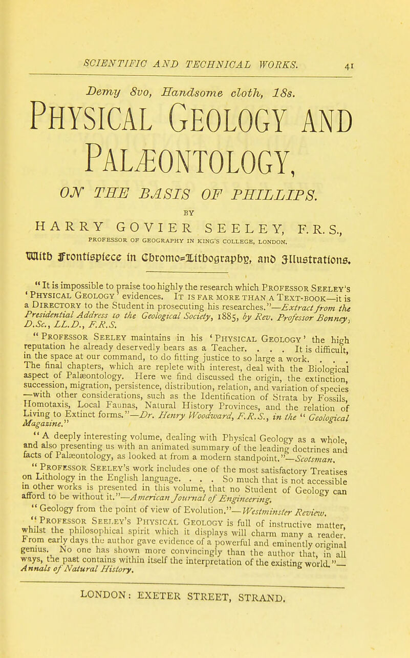 Demy 8vo, Handsome cloth, 18s. Physical Geology and Paleontology, OM THE BASIS OF PHILLIPS. BY HARRY GOVIER SEELEY, F.R. S., PROFESSOR OF GEOGRAPHY IN KING'S COLLEGE, LONDON. TOlltb 3fcon«spfece in Cbcomo=xitbograpbB, an& Jllustratfons.  It is impossible to praise too highly the research which Professor Seeley's ' Physical Geology evidences. It is far more than a Text-book it is a Directory to the Student in prosecuting his researches.—£x/ra<:^ from the Presidential Address to the Geological Society, 1885, by Rev. Professor Bonnev D.Sc, LL.D., F.R.S.  Professor Seeley maintains in his ' Physical Geology ' the high reputation he already deservedly bears as a Teacher. , . . It is difficult, in the space at our command, to do fitting justice to so large a work. The final chapters, which are replete with interest, deal with the Biological aspect of Palaeontology. Here we find discussed the origin, the extinction succession, migration, persistence, distribution, relation, and variation of species —with other considerations, such as the Identification of Strata by Fossils Homotaxis, Local Faunas, Natural History Provinces, and the relation of Lmng to Extinct foms.—Dr. Henry Woodward, F.R.S., in the  Geological Magazine.  '' A deeply interesting volume, dealing with Physical Geology as a whole and also presenting us with an animated summary of the leading doctrines and tacts of Palaeontology, as looked at from a modern sta.ndpoint.—ScotsMan,  Professor Seeley's work includes one of the most satisfactory Treatises on Lithology in the English language. ... So much that is not accessible m other works is presented in this volume, that no Student of Geoloey can afford to be without it.—American /ountal of Engineering. Geology from the point of view of Evolution.—Westminster Revim.  Professor Seeley's Physical Geology is full of instructive matter, whilst the philosophical spirit which it displays will charm many a reader t rom early days the; author gave evidence of a powerful and eminently oririnai genius. No one has shown more convincingly than the author that in all ways, the past contains within itself the interpretation of the existinc world. — Annals of Natural History. ^