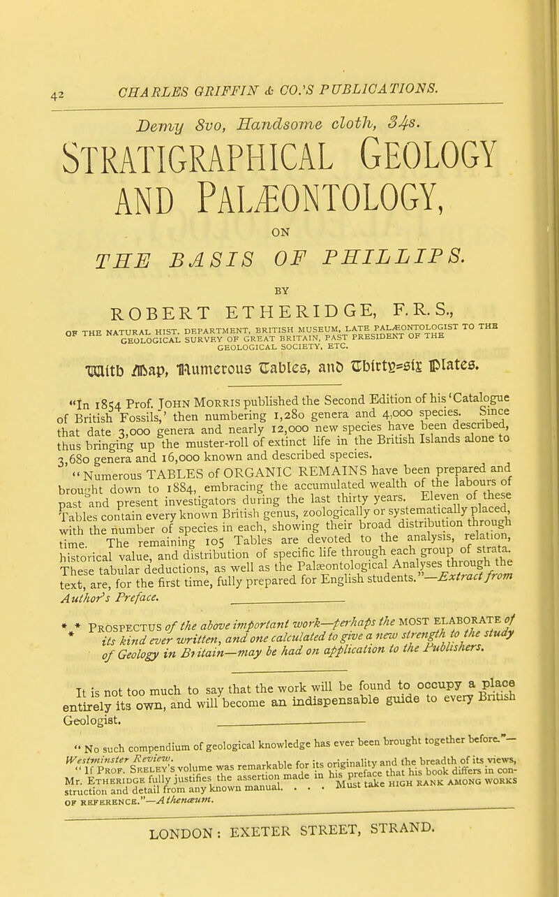 Demy 8vo, Handsome cloth, 34s. Stratigraphical Geology AND Paleontology, ON TRB BASIS OF PHILLIPS. BY ROBERT ETHERIDGE, F. R. S., OF THE NATURAL HIST. DEPARTMENT, BRITISH MUSEUM, LATE PALEONTOLOGIST TO THB OF THE NATURAL Hlbl^ ^^^^^^ ^^^^^ BRITAIN, PAST PRESIDENT OF THE GEOLOGICAL SOCIETY, ETC. TKlitb /Iftap, mumerous ^Tables, anD ^rblrtB*sl£ plates. In 18^4 Prof. TOHN Morris published the Second Edition of his'Catalogue of British Fossils',' then numbering 1,280 genera and 4,000 species. Since that date 3,000 genera and nearly 12,000 new species have been descnbed, thus bringing up the muster-roll of extinct life in the British Islands alone to 3 680 genera and 16,000 known and descnbed species. ' Numerous TABLES of ORGANIC REMAINS have been prepared and brou-ht down to 1884, embracing the accumulated wealth of the labours of past and present investigators during the last thirty years. Eleven of these Table contain every known British genus, zoologically or systematically placed with the number of species in each, showing their broad distribution through Ume The remaining 105 Tables are devoted to the analysis, relation, HTtorical value, and distribution of specific life through each group of strata These tabular deductions, as well as the Pateontological Analyses through the text are for the first time, fully prepared for English stndents.-£xtraafrom Author's Preface. ^ * * Prospectus 0/ the above important work-perhaps the most elaborate^ * its kind ever written, and one calculated to give a new strength 0 the study of Geology in Bi itain-may be had on application to the Publishers. It is not too much to say that the work wUl be found to occupy a place entirely its own, and will become an indispensable guide to every BnUsh Geologist. —  No such compendium of geological knowledge has ever been brought together before.-- Westmmster Review. . • -nd fhe breadth of its views,  If Prof. Sreley's volume was remarkab^ for its °f book differs in con- Mr. ETHERIDGE fully justifies the assertion made m h'^^P^X mCH rank among works struction and detail from any known manual. . . . Must taice «iv- OF ROFERKUCK.—Ai/u;msum.