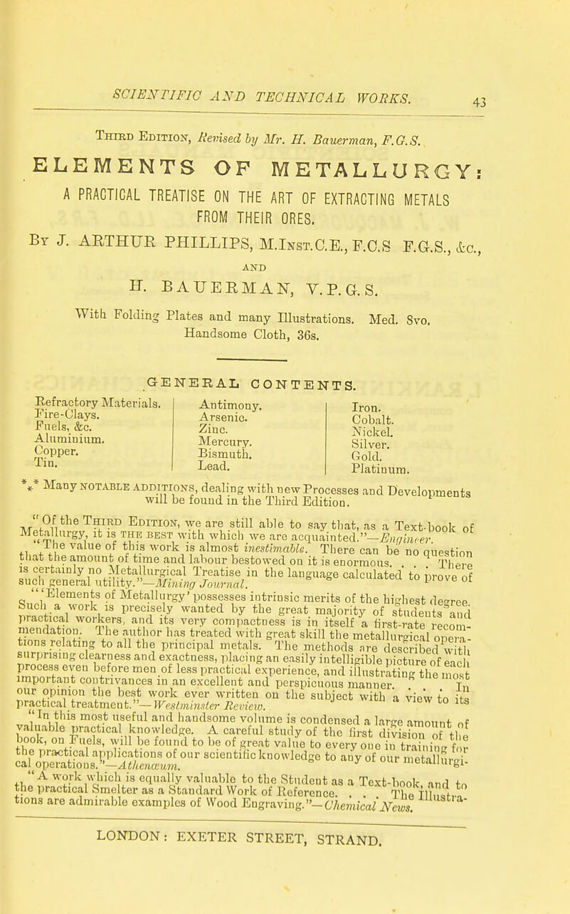 Third Edition, Revised hy Mr. II. Bauerman, F.G.S. ELEMENTS OP METALLURGY: A PRACTICAL TREATISE ON THE ART OF EXTRACTING METALS FROM THEIR ORES. By J. ARTHUR PHILLIPS, M.Inst.C.E., P.O.S F.G.S., &c., AND H. BAUERMAN, V. P. G. S. With Folding Plates and many Illustrations. Med. Svo. Handsome Cloth, 36s. GENERAL CONTENTS. Refractory Materials. Pire-Clays. Fuels, &c. Aluminium. Copper. Tin. Antimony. Arsenic. Zinc. Mercury. Bismuth, Lead. Iron. Cobalt. NickeL Silver. Gold. Platinum. *,* Many NOTABLE additions, dealing with new Processes and Developments ■will be found in the Third Edition. '' Of the Third Edition, we are still able to say that, as a Text-book of Metallurgy it is the best with which we are acquainted.-^/,««i.fr fi.of f. ^ °/ *A'? ^^'O'^k if almost inestimahk. There can be no question that the amount of time and labour bestowed on it is enormous IW is certainly no Metallurgical Treatise in the language calculated to prove of such general ntihty.—Mining Journal. ^ ^ °'  'Elements of Metallurgy' possesses intrinsic merits of the highest de<rrpp Such a work IS precisely wanted by the great majority of students anri practical workers, and its very comi,actuess is in itself a first-rate recom- mendation. The author has treated with great skill the metallurcrical onci^ tions relating to all the principal metals. The methods ..re c LSribed v tl surprising clearness and exactness, placing an easily intelligible picture of ead process even before men of less practical experience, and illustilting the most important contrivances in an excellent and perspicuous manner Tn our opinion tlie best work ever written on the subject with 'a view to itl VTa.ctica.[ trea,tmcnt.''—Westmimler Mevieiv. a view to its In this most useful and handsome volume is condensed a large amount of valuable practical knowledge. A careful study of the first divish^Tof the book, on Euels, will be found to be of great value to every one in tra nintr f r th:jr^?^;Sti!s-SaSr^i^cJk^s^ ? ^^^^-Sid.? tions are admirable examples of Wood Engraving. -CViemjWA^ew