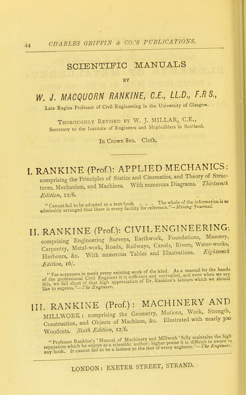 SCIENTIFIC MANUALS BY W. J. MACQUORN RANKINE, C.E., LLD., F.R S., Xate Regius Professor of Civil Engineering in the University of Glasgow. Thoroughly Revised by W. J. MILLAR, C.E., Secretary to the Institute of Engineers and Shipbuilders in Scotland. In Crown 8vo. Cloth- I RANKINE (Prof.)! APPLIED MECHANICS: comprising the Principles of Statics and Cinematics, and Theory of Struc- tures. Mechanism, and Machines. With numerous Diagrams. T/nrUenth Edition, 12/6. r •, . V J ,c o tPvt-Vinnlc . . The whole of the information is SO adS^y-LS'in'ge'd*^^^^^^^^^^^^ II RANKINE (Prof.): CIVIL ENGINEERING: comprising Engineering Surveys, Earthwork, Foundations Masonr,', Cap ntiy! MetS-work, Roads, Railways, Canals, Rivers, Water-work. Harbours, &c. With numerous Tables and lUustrations. Eighteenth Edition, 16/.  Far surpasses in merit eve.ry listing-^nf and ^^.tl, ^T:^^^^^^^^) ^^i^'^te^lTrfoPrhitfh'appS^^^ >^^- ^^^^ ^ like'to express.—r/j^ Engiiiecr. III RANKINE (Prof.): MACHINERY AND MILLWORK: comprising the Geometry, Motions, Work, Strength, Constldon! and Objects of Machines, &c. Illustrated with nearly 300 Woodcuts. Sixth Edition, 12/6. ..professor RanUine's 'Manual ^achi^e^ and Mil^o^ ZTo'^r t'Sn^n^orf^^la^i^.^^ engineer.--r^ B,.^n...
