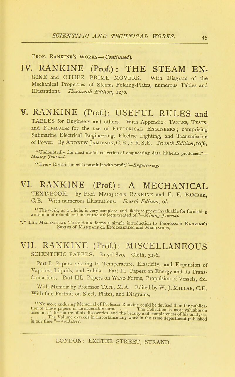 Prof. Rankinb's Works—(Conimued). IV. RANKINE (Prof.): THE STEAM EN- GINE and OTHER PRIME MOVERS. With Diagram of the Mechanical Properties of Steam, Folding-Plates, numerous Tables and Illustrations. Tliirteenth Edition, 12/6. V. RANKINE (Prof.): USEFUL RULES and TABLES for Engineers and others. With Appendix: Tables, Tests, and Formulae for the. use of Electrical Engineers ; comprising Submarine Electrical Engineenng, Electric Lighting, and Transmission ofPower. By Andrew Jamieson,C.E.,F.R.S.E. Seventh EdiHon,iol6. Undoubtedly the most useful collection of engineering data hitherto produced.— Mtning Jourtial.  Every Electrician will consult it with 'p^tAl.—Engineering. VI. RANKINE (Prof.): A MECHANICAL text-book: by Prof. Macquorn Rankine and E. F. Bamber, C.E. With numerous Illustrations. Fourth Edition, 9/.  The work, as a whole, is very complete, and likely to prove invaluable for furnishing a useful and reliable outline of the subjects treated ol.—Mining Journal. •»* The Mechanical Text-Book forms a simple introduction to Professor Rankinb's Series of Manuals on Engineering and Mechanics. VII. RANKINE (Prof): MISCELLANEOUS SCIENTIFIC PAPERS. Royal 8vo. Cloth, 31/6. Part I. Papers relating to Temperature, Elasticity, and Expansion of Vapours, Liquids, and Solids. Part II. Papers on Energy and its Trans- formations. Part III. Papers on Wave-Forms, Propulsion of Vessels, &c With Memoir by Professor Tait, M. A. Edited by W. J. Millar, C.E. With fine Portrait on Steel, Plates, and Diagrams.  No more enduring Memorial of Professor Rankine could be devised than the publica- tion of these papers m an accessible form. . . . The Collection is most valuable on account of the nature of his discoveries, and the beauty and completeness of his analysis ... The Volume exceeds in importance any work in the same department published m our time —Architect,