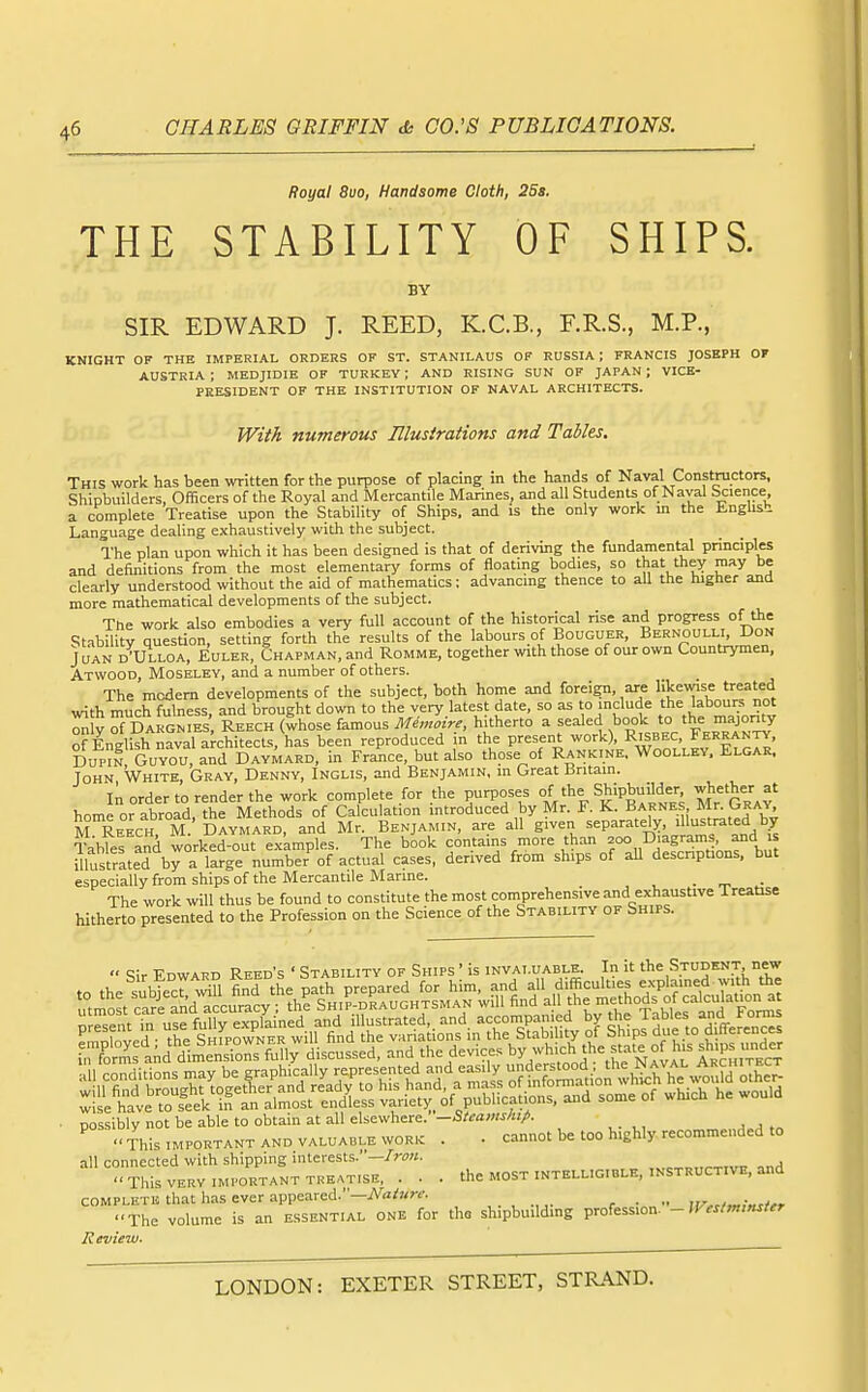Royal 8uo, Handsome Cloth, 2Sa. THE STABILITY OF SHIPS. BY SIR EDWARD J. REED, K.C.B., F.R.S., M.P., KNIGHT OF THE IMPERIAL ORDERS OF ST. STANILAUS OF RUSSIA; FRANCIS JOSEPH OF AUSTRIA ; MEDJIDIE OF TURKEY ; AND RISING SUN OF JAPAN ; VICE- PRESIDENT OF THE INSTITUTION OF NAVAL ARCHITECTS. With numerous Ulusirations and Tables. This work has been written for the purpose of placing in the hands of Naval Constructors, Shipbuilders, Officers of the Royal and Mercantile Marines, and all Students of Naval Science a complete Treatise upon the Stability of Ships, and is the only work m the Enghsb Language dealing exhaustively with the subject. The plan upon which it has been designed is that of deriving the fundamental principles and definitions from the most elementary forms of floating bodies, so that they may be clearly understood without the aid of mathematics: advancing thence to aU the higher and more mathematical developments of the subject. The work also embodies a very full account of the historical rise and progress of the Stability question, setting forth the results of the labours of Bouguer, Bernoulli Don Juan d'Ulloa, Euler, Chapman, and Romme, together with those of our own Countrymen, Atvvood, Moseley, and a number of others. The modem developments of the subject, both home and foreign, are likewise treated with much fulness, and brought down to the very latest date, so as to include the labours not ^ V of Dargnies, Reech (whose famous Memoire, hitherto a sealed book to the majonty of English naval architects, has been reproduced in the present work), Risbec, Ferranty. Dupm GuYou, and Daymard, in France, but also those of Rankine. Woolley. Elgar. John White, Gray, Denny, Inglis, and Benjamin, in Great Britain. In order to render the work complete for the purposes °f Shipbuilder whether at home or abroad, the Methods of Calculation mtroduced by Mr. F. K. Barnes Mr^JfR^Y M Reech M. Daymard, and Mr. Benjamin, are all given separately, illustrated by Tablef and worked-out e.vkmples. The book contains more than f ° D'ag'^',^' f<^, ,^ illustrated by a large number^f actual cases, derived from ships of all descnptions, but especially from ships of the Mercantile Marine. , • ■ The work will thus be found to constitute the most comprehensive and exhaustive Treatise hitherto ^resenTed to the Profession on the Science of the Stability of Ships. ■ possibly not be able to obtain at all elsewhere. -Steamship. This important and valuable work . . cannot be too highly recommended to all connected with shipping interests.—.„c.,.„,„-.rTv,7 nnd This VERY IMPORTANT TKEATISE, . . . the MOST INTELLIGIBLE, INSTRUCTIVE, and complete that has ever appeared.'-iVa/«m , . ^ ., „ , . „ .. [j/,,>„,w,, •■The volume is an essential one for the shipbuilding profession. -JF,sf,n,nsier Review.