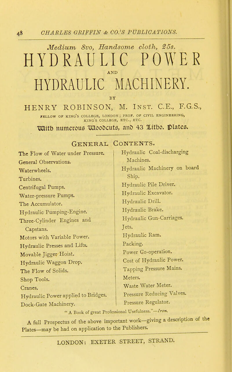 Medium 8vo, Handsome cloth, 25s. HYDRAULIC POWER AND HYDRAULIC MACHINERY. BY HENRY ROBINSON, M. Inst. C.E., F.G.S., FELLOW OF king's COLLEGE, LONDON ; PROF. OF CIVIL ENGINEERING, king's COLLEGE, ETC., ETC. mwo numerous MooDcute, anC) 43 Xltbo. plates. General The Flow of Water under Pressure. General Observations. Waterwheels. Turbines. Centrifugal Pumps. Water-pressure Pumps. The Accumulator. Hydraulic Pumping-Engine. Three-Cylinder Engines and Capstans. Motors with Variable Power. Hydraulic Presses and Lifts. Movable Jigger Hoist. Hydraulic Waggon Drop. The Flow of Solids. Shop Tools. Cranes. Hydraulic Power applied to Bridges. Dock-Gate Machinery. Contents. Hydraulic Coal-discharging Machines. Hydraulic Machinery on board Ship. Hydraulic Pile Driver. Hydraulic Excavator. Hydraulic Drill. Hydraulic Brake. Hydraulic Gun-Carriages. Jets. Hydraulic Ram. Packing. Power Go-operation. Cost of Hydraulic Power. Tapping Pressure Mains. Meters. Waste Water Meter. Pressure Reducing Valves. Pressure Regulator.  A Book of great Professional Usefulness.—/r<?». A full Prospectus of the above important work—giving a description of the Plates—may be had on application to the Publishers.