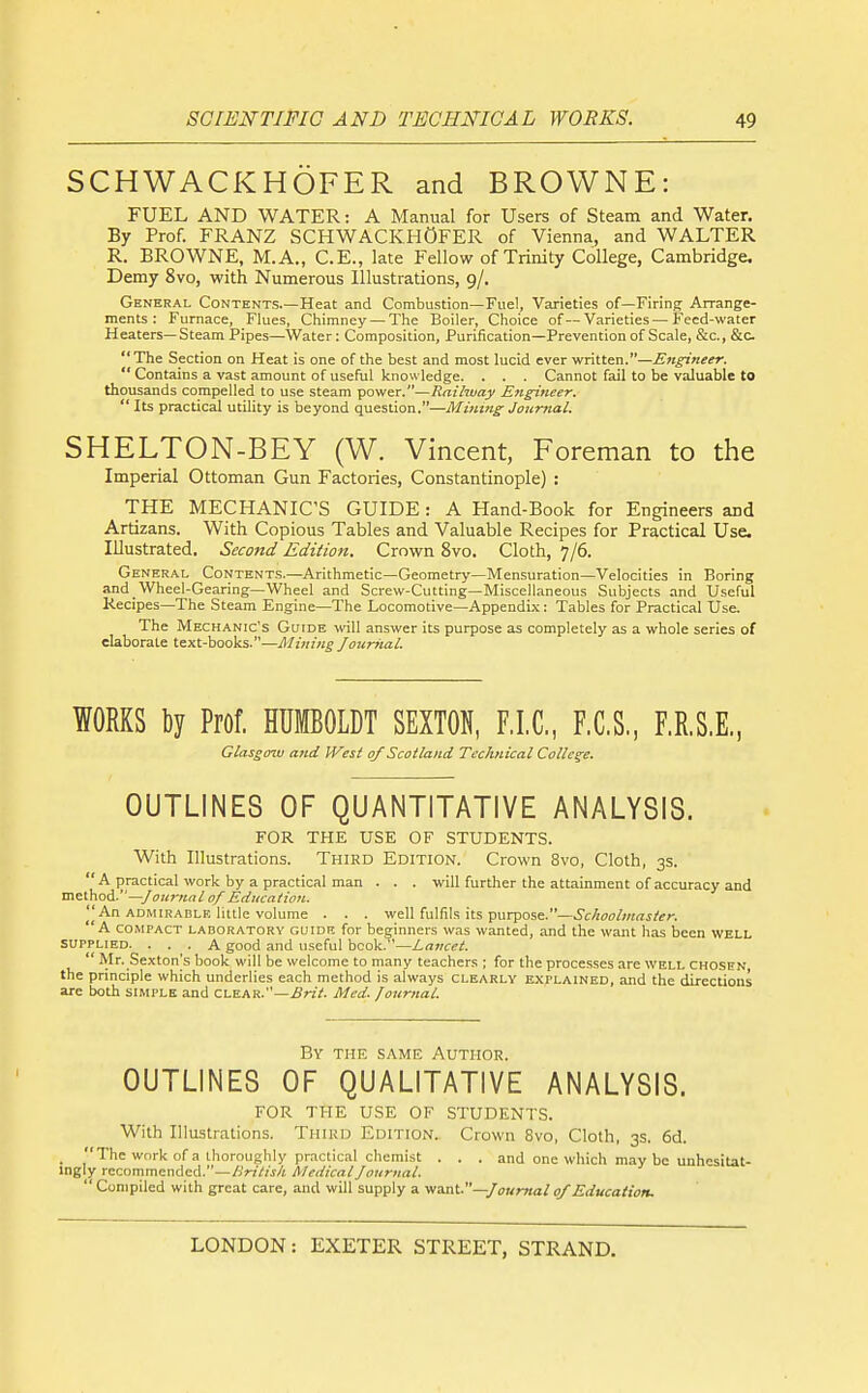 SCHWACKHOFER and BROWNE: FUEL AND WATER: A Manual for Users of Steam and Water. By Prof. FRANZ SCHWACKHOFER of Vienna, and WALTER R. BROWNE, M.A., C.E., late Fellow of Trinity College, Cambridge. Demy 8vo, with Numerous Illustrations, 9/. General Contents.—Heat and Combustion—Fuel, Varieties of—Firing Arrange- ments : Furnace, Flues, Chimney —The Boiler, Choice of—Varieties — Feed-water Heaters—Steam Pipes—Water: Composition, Purification—Prevention of Scale, &c., &c The Section on Heat is one of the best and most lucid ever v/nttm.—Engineer. Contains a vast amount of useful knowledge. . . . Cannot fail to be valuable to thousands compelled to use steam power.—Railway Engineer.  Its practical utility is beyond question.—Mining Jourtial. SHELTON-BEY (W. Vincent, Foreman to the Imperial Ottoman Gun Factories, Constantinople) : THE MECHANIC'S GUIDE: A Hand-Book for Engineers and Artizans. With Copious Tables and Valuable Recipes for Practical Use. Illustrated. Second Edition. Crown 8vo. Cloth, 7/6. General Contents.—Arithmetic-Geometry—Mensuration—Velocities in Boring and Wheel-Gearing—Wheel and Screw-Cutting—Miscellaneous Subjects and Useful Kecipes—The Steam Engine—The Locomotive—Appendix: Tables for Practical Use. The Mechanic's Guide will answer its purpose as completely as a whole series of elaborate text-books.—Mining Jourital. WORKS t)y Prof. HUMBOLDT SEXTON, F.I.C, F.C.S., RR.S.E., Glasgow atid IVest of Scotland Technical College. OUTLINES OF QUANTITATIVE ANALYSIS. FOR THE USE OF STUDENTS. With Illustrations. Third Edition. Crown 8vo, Cloth, 3s.  A practical work by a practical man . . . will further the attainment of accuracy and method.—/<7;ir«rt if of Education. An admirable little volume . . . well fulfils its purpose.—Schoolmaster. A compact laboratory guide for beginners was wanted, and the want has been well SUPPLIED. ... A good and useful book.—Lancet.  Mr. Sexton's book will be welcome to rnany teachers ; for the processes are well chosen the principle which underlies each method is always clearly explained, and the directions are both simple and clear.—Brit. Med. Journal. By the same Author. OUTLINES OF QUALITATIVE ANALYSIS. FOR THE USE OF STUDENTS. With Illustrations. Third Edition. Crown 8vo, Cloth, 3s. 6d. _ The work of a thoroughly practical chemist . . . and one which may be unhesitat- ingly recommended.—British Medical Journal.  Compiled with great care, and will supply a v/a.nt.—/oumai 0/Education.