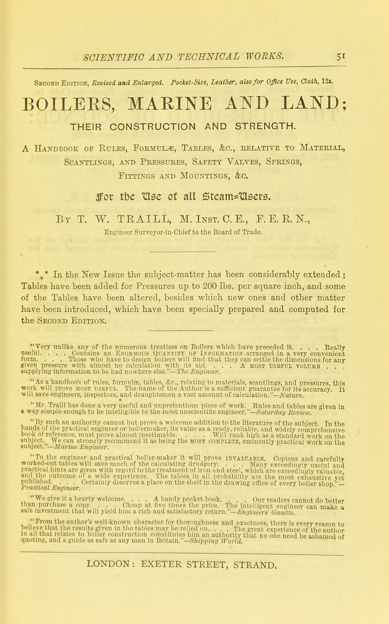 Second Edition, Revised and Enlarged. Pocket-Size, Leather, also/or Office Use, Cloth, 12i BOILERS, MARINE AND LAND; THEIR CONSTRUCTION AND STRENGTH. A Handbook of Rules, Formulae, Tables, &o., eelative to Mateelal, SCANTLLNGS, AND PeESSUEES, SAFETY VALVES, SpELN'GS, Fittings and Mountings, &c. afor tbe Ulee of all SteamsTIlsere. By T. W. TEAILL, M. Inst. 0. E., F. E. R K, Engineer Survcyor-in-Chief to tbe Board of Trade. *^* In the New Issue tlie subject-matter has been considerably extended; Tables have been added for Pressures up to 200 lbs. per square inch, and some of the Tables have been altered, besides which new ones and other matter have been introduced, which have been specially prepared and computed for the Second Edition. Very unlike any of the numerous treatises on Boilers which have preceded it. . . , Really nseful. . . . Contains an Enormous Qdantitt op I.npormation arranged in a very convenient form. . . . Those who have to design boilers will find that they can settle the dimensions for any given pressure with almost no calculation with its aid. ... A aiosT useful volume , . . supplying information to be had nowhere else.—TAc Engineer. As a handbook of rules, formulje, tables, &c., relating to m.aterials, scantlings, and pressures, this work will prove host useful. The name of the Author is a sufficient guarantee for its accuracy. It will save engineers, inspectors, and draughtsmen a vast amount of calculatiou.—Kature. « Mr. Traill has done a very useful and unpretentious piece of work. Rules and tables are given in a way simple enough to be intelligible to the most unscientitic engineer.—Sadirdai/ Review.  By such an authority cannot but prove a welcome addition to the literature of the subject. In the hands of the practical engineer or l)oilerniakcr, its value as a ready, reliable, and widely comprehensive book of reference, must prove almost inestimable. . . . Will rank high ,as a standard work on the subject. We can stron'rly recommend it as being the MOST COJirLETE, eminently practical work on the subject. '—Marine Enqincer. To the engineer and practical boiIer-m.aker it will prove invaluable. Copious and carefully worked-out tables will save much of the calculating drudgery. . . . Many exceedingly useful and practical hints are given with reg^ird to the treatment of iron and steel, whicli are exceedingly v.aluable and the outcome of a wide experience. The tables in all probiibility are the most exh.austivo vet published. . . . Certainly deserves a place on the shelf in the drawing oflice of every boiler shop'' — Practical Engineer. ' We give it a hearty welcome. . . . A handy pocket-book. . . . Our readers cannot do better than pnrch.ase a copy. . . . Cheap at five times tbe price. The intelligent engineer can make a sale investment that will yield him a rich and satisfactory return.—Engineers' Qazettc. From the author's well-known character for tlioroughneas and exactness, there is every reason to believe that the results given in the tables may be relied on. . . . The great experience of tlie author in al that relates to boiler construction constitutes him an .authority that no one need be ashamed of quoting, and a guide as safe as any man in BrHa.in.—Shipi>ing JForld.