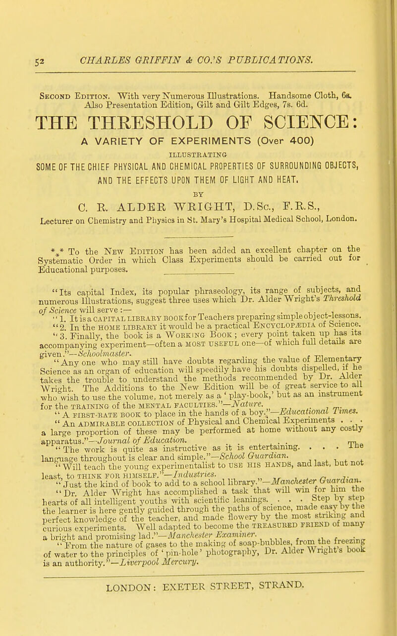 Second Edition. With very ISrumerous lUustrations. Handsome Cloth, 6a. Also Presentation Edition, Gilt and Gilt Edges, 7s. 6d. THE THRESHOLD OE SCIENCE: A VARIETY OF EXPERIMENTS (Over 400) ILLDSTEATING SOME OF THE CHIEF PHYSICAL AND CHEMICAL PROPERTIES OF SURROUNDING OBJECTS, AND THE EFFECTS UPON THEM OF LIGHT AND HEAT. BY C. K ALDER WRIGHT, D.Sc, F.R.S., Lecturer on Chemistry and Physics in St. Mary's Hospital Medical School, London. *»* To the New Edition has been added an excellent chapter on the Systematic Order in which Class Experiments should be carried out for Educational purposes. Its capital Index, its popular phraseology, its range of subjects, and numerous Illustrations, suggest three uses which Dr. Alder Wright's Threshold o/-Science will serve:— „ , . . ■, i.- . i 1. ItisaCAPiTALLiBRAEYBOOKforTeacherspreparingsimpleobject-lessonB. 2. In the home libeart it would be a practical ENCYCLOPiEDiA of bcience. 3. Finally, the book is a Working Book; every point taken up has its accompanying experiment—often a most useful one—of which fuU details are inven.—SclLOolmaster. , , , . , Anyone who may still have doubts regarding the value of Elementapr Science as an organ of education wiU speedily have his doubts dispelled, it He takes the trouble to understand the methods recommended by iJr. Aiaer Writ'ht The Additions to the New Edition will be of great service to all who°wish to use the volume, not merely as a ' play-book,' but as an instrument for the TRAINING of the mental faculties.—„ „ , J rr- ,  A FIRST-RATE BOOK to place in the hands of a hoy .'^—Educational I imes.  An ADMIRABLE COLLECTION of Physical and Chemical Experiments . . . a large proportion of these may be performed at home without any cosUy apparatus.—Journal of Education. _ . ^ . . . rm,.  The work is quite as instructive as it is entertaining. . . . xne language throughout is clear and simple.—;Sc/tooZ Guardian. , , . . ''Will teach the young experimentalist to USE his hands, and last, but not least, to THINK FOR HIMSELF.—//ifZwsfries.  Just the kind of book to add to a school library.-JIf(incAes«er Guardian. Dr Alder Wright has accomplished a task that will win for him the hearts of all intelligent youths with scientific leanings..... Step by step the learner is here gently guided through the paths of science, ^''^de easy by the perfect knowledge of the teacher, and made flowery by the most striking and curious experiments. Well adapted to become the teeasuked friend of many a bright and promising lad .—il/aMc/iCi^er ^^xaminfir. +i f,„™„„  From the nature of gases to the making of soap-bubbles from the freezing of water to the principles of ' pin-hole' photography. Dr. Alder Wright s book is an authority.—iwcJ'pooZ Mercury.