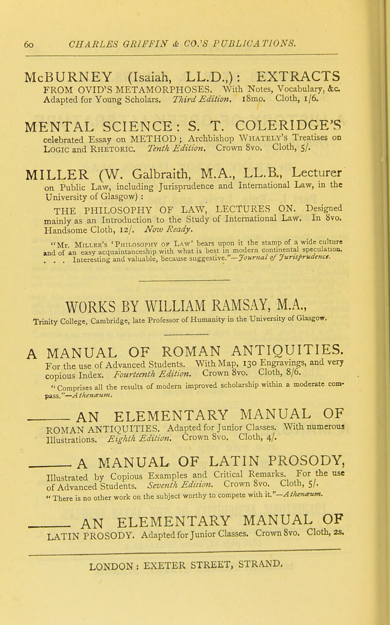 McBURNEY (Isaiah, LL.D.,): EXTRACTS FROM OVID'S METAMORPHOSES. With Notes, Vocabulary, &c Adapted for Young Scholars. Third Edition, i8mo. Cloth, i/6. MENTAL SCIENCE: S. T. COLERIDGE'S celebrated Essay on METHOD ; Archbishop Whately's Treatises on Logic and Rhetoric. Tenth Edition. Crown 8vo. Cloth, 5/. MILLER (W. Galbraith, M.A., LL.B., Lecturer on Public Law, including Jurisprudence and International Law, in the University of Glasgow) : THE PHILOSOPHY OF LAW, LECTURES ON. Designed mainly as an Introduction to the Study of International Law. In 8vo. Handsome Cloth, 12/. Now Ready. Mr Miller's 'Philosophy of Law' bears upon it the stamp of a wide culture and of an easy acquaintanceship with what is best in modern continental speculation. Interesting and valuable, because snggsHiwe..—Journal of Juruprudence. WORKS BY WILLIAM RAMSAY, M.A„ Trinity College, Cambridge, late Professor of Humanity in the University of Glasgow. A MANUAL OF ROMAN ANTIQUITIES. For the use of Advanced Students. With Map, 130 Engravings, and very copious Index. Fourteenth Edition. Crown 8vo. Cloth, 8/6.  Comprises all the results of modem improved scholarship within a moderate com- pass.—Athenxum. AN ELEMENTARY MANUAL OF ROMAN ANTIQUITIES. Adapted for Junior Classes. With numerous Illustrations. Eighth Edition. Crown Svo. Cloth, 4/. A MANUAL OF LATIN PROSODY, Illustrated by Copious Examples and Critical Remarks. For the use of Advanced Students. Seventh Edinon. Crown Svo. Cloth, S/.  There is no other work on the subject worthy to compete with it.—Athenaum. AN ELEMENTARY MANUAL OF LATIN PROSODY. Adapted for Junior Classes. Crown Svo. Cloth, 2s.