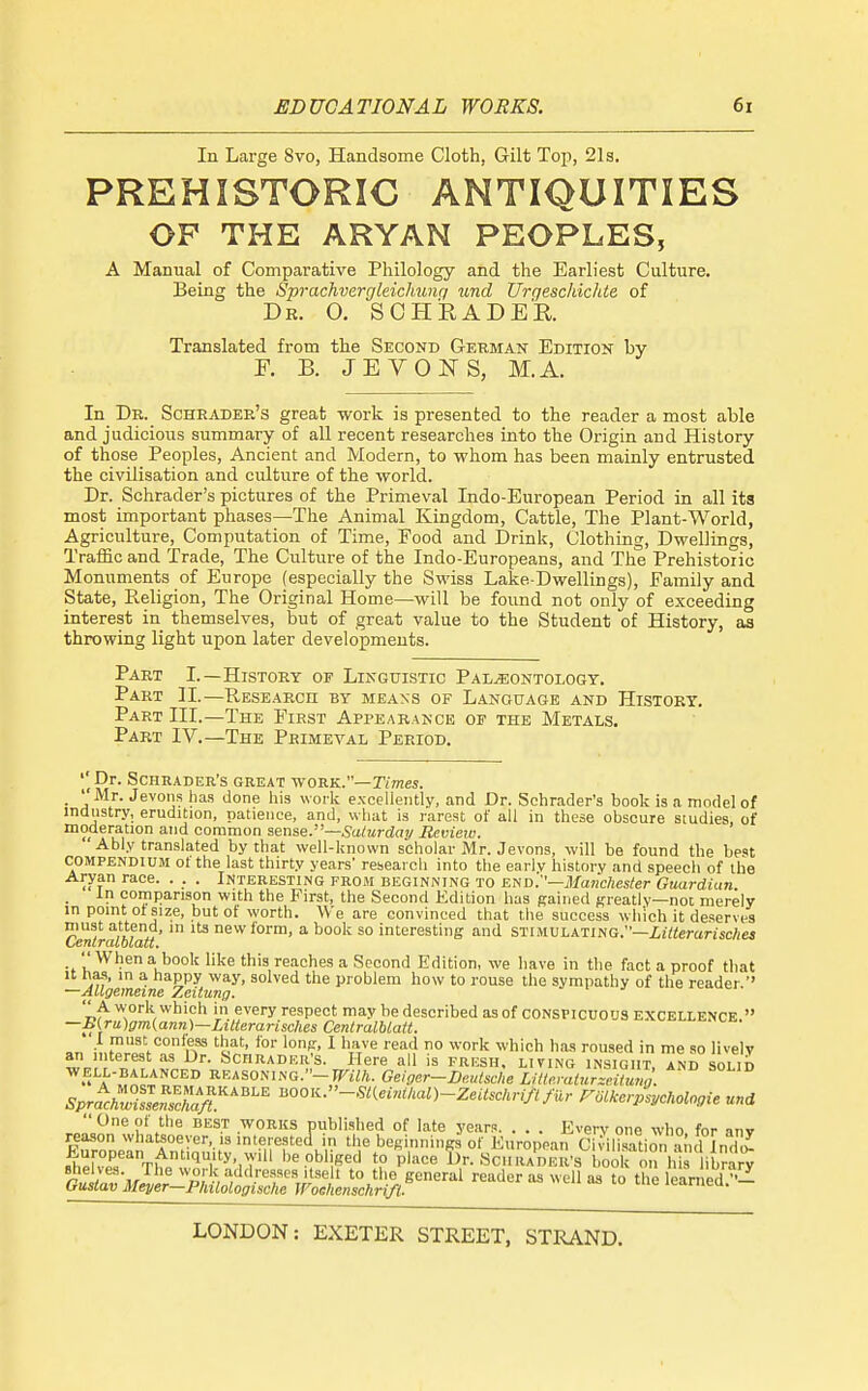 In Lai-ge 8vo, Handsome Cloth, Gilt Top, 21s. PREHISTORIC ANTIQUITIES OF THE ARYAN PEOPLES, A Manual of Comparative Philology and the Earliest Culture. Being the Sprachverglcichunri und Urgesckichte of Dr. O. SCHiRADER. Translated from the Second Gekman Edition by E. B. JEVONS, M.A. In Dr. Scheader's great work is presented to the reader a most able and judicious summary of all recent researches into the Origin and History of those Peoples, Ancient and Modern, to whom has been mainly entrusted the civilisation and culture of the world. Dr. Schrader's pictures of the Primeval Indo-European Period in all ita most important phases—The Animal Kingdom, Cattle, The Plant-World, Agriculture, Computation of Time, Food and Drink, Clothing, Dwellings, Traffic and Trade, The Cultui-e of the Indo-Europeans, and The Prehistoric Monuments of Europe (especially the Swiss Lake-Dwellings), Family and State, Pveligion, The Original Home—will be found not only of exceeding interest in themselves, but of great value to the Student of History, as throwing light upon later developments. Part I.—History of Linguistic Paleontology. Part II.—Research by means of Language and History. Part III.—The First Appearance op the Metals. Part IV.—The Primeval Period. '' Dr. Schrader's great work.—r/mss. . ''Mr. Jevons has done his work excellently, and Dr. Schrader's book is a model of industry, erudition, patience, and, what is rarest of all in these obscure studies, of moderation and common ssnse.—Saturday Review. 'Ably translated by that well-known scholar Mr. Jevons, will be found the best COMPENDIUM 01 the last thirty years' reseaicb into the earlv history and speecli of the Aryan race. . . . Interesting from beginning to e.-i^d:'—Manchester Guardian . comparison with the First, the Second Kdition has gained Kreatiy—not merely in point ot size, but of worth. We are convinced that the success which it deserves must attend, m its new form, a book so interesting and stimulating.—i/tterariscAM Oentralblaii, '' When a book like this reaches a Second Edition, we have in the fact a proof that It has, in a happy way, solved the problem how to rouse the sympathy of the reader —AUgemeine Zeiiung. every respect may be described as of conspicuous excellence  —B(.ru)gm(ann)—LiUerarisches CentralUatt. I must confess that, for lonp, I have read no work which has roused in me so livelv an interest as Dr. Schradkr's. Here all is FRESH, living insight^ and solid well-balanced reasoning.-JF,7ft. Geiger-DeutscheLitteralur-citun^^^ SprLltlnX/r'''^ l.OOK.-«(«.>./:«0-Z.^^.c/u-,/./«,. rm>cerJs,cnologie una One of the best works published of late year?. . . . Everyone who for anv reason whatsoever, is interested in the beginnings of Kuropean CWilisatiOT-uid Jnd^Z shelves. The work addresses itselt to the general reader as well aa to the leanled™- Ousiav Meyer—Philologische Wochenschrifl. leamea.