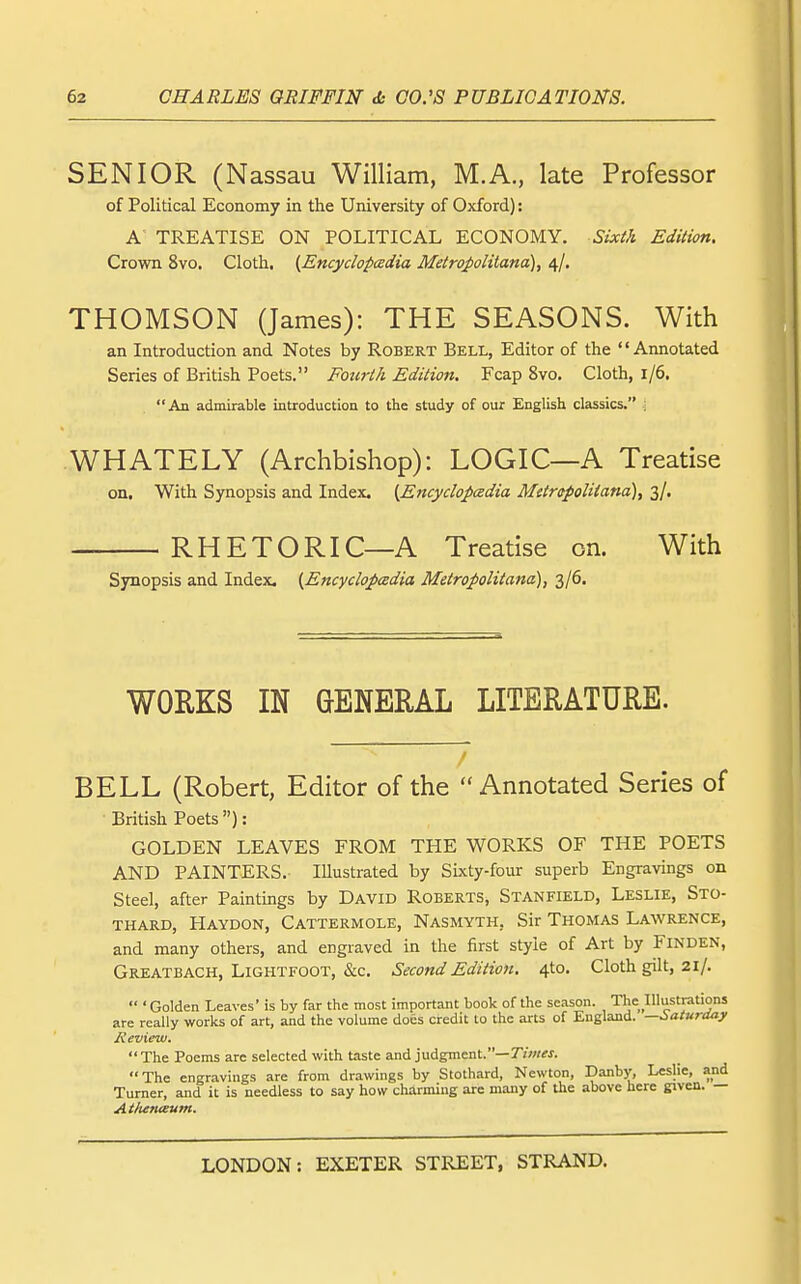 SENIOR (Nassau William, M.A., late Professor of Political Economy in the University of Oxford): A' TREATISE ON POLITICAL ECONOMY. Sixi/i Edition. Crown 8vo. Cloth, {Encyclopcsdia MetroJ)olitana), 4/. THOMSON (James): THE SEASONS. With an Introduction and Notes by Robert Bell, Editor of the Aimotated Series of British Poets. Fourth Edition. Fcap 8vo. Cloth, 1/6. An admirable introduction to the study of our English classics. ; WHATELY (Archbishop): LOGIC—A Treatise on. With Synopsis and Index. {Encydopcedia MetrcpoUiana), 3/. RHETORIC—A Treatise on. With Synopsis and Index. {^Encyclopedia Metropolitana), 3/6. WORKS IN GENERAL LITERATURE. BELL (Robert, Editor of the Annotated Series of British Poets ): GOLDEN LEAVES FROM THE WORKS OF THE POETS AND PAINTERS. Illustrated by Sixty-four superb Engravings on steel, after Paintings by David Roberts, Stanfield, Leslie, Sto- thard, Haydon, Cattermole, Nasmyth, Sir Thomas Lawrence, and many others, and engraved in the first style of Art by Finden, Greatbach, Lightfoot, &c. Second Edition. 4to. Cloth gilt, 21/.  'Golden Leaves' is by far the most important book of the season. The Illustrations are really works of art, and the volume does credit to the arts of England. —Saturday Review. The Poems arc selected with taste andyudgment.—Times. The engravings are from drawings by Stothard, Newton, Danby, Leslie, and Turner, and it is needless to say how charming are many of the above here given. — At/ienteum.