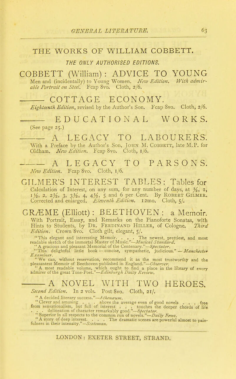 THE WORKS OF WILLIAM COBBETT. THE ONLY AUTHORISED EDITIONS. COBBETT (William) : ADVICE TO YOUNG Men and (incidentally) to Young Women. New Edition. With admir- able Portrait on Steel. Fcap 8vo. Cloth, 2/6. COTTAGE ECONOMY. Eighteenth Edition, revised by the Author's Son. Fcap Svo. Cloth, 2/6. EDUCATIONAL WORKS. (See page 25.) A LEGACY TO LABOURERS. With a Preface by the Author's Son, John M. Cobbett, late M.P. for Oldham. New Edition. Fcap Svo. Cloth, 1/6. A LEGACY TO PARSONS. New Edition. Fcap Svo. Cloth, 1/6. GILMER'S INTEREST TABLES; Tables for Calculation of Interest, on any sum, for any number of days, at I, i^, 2, 2^2, 3, 3K) 4> 4K> 5 ^^^ 6 per Cent. By Robert Gilmer, Corrected and enlarged. Eleventh Edition. i2mo. Cloth, 5/, GRAEME (Elliott) : BEETHOVEN : a Memoir. With Portrait, Essay, and Remarks on the Pianoforte Sonatas, with Hints to Students, by Dr. Ferdinand Hiller, of Cologne. Third Edition. Crown Svo. Cloth gilt, elegant, 5/. This elegant and interesting Memoir. . _ . . The newest, prettiest, and naost readable sketch of the immortal Master of Music.—Musical Standard. A gracious and pleasant Memorial of the Centenary.—Spectator. This delightful little book — concise, sympathetic, judicious. — Manchester Examiner. We can, without reservation, recommend it as the most trustworthy and the pleasantest Memoir of Beethoven published in England.—Observer. A most readable volume, which ought to find a place in the library of every admirer of the great Tone-Poet.—Edinburgh Daily Review. A NOVEL WITH TWO HEROES. Second Edition. In 2 vols. Post Svo. Cloth, 21/.  A decided literary success.—/I//i«;«r;<7«.  Clever and amusing . . . above the average even of good novels . . . free from sensationalism, but full of interest . . . touches the deeper chords of life . . . delineation of character remarkably good.—Spectator.  Superior in all respects to the common run of novels.—Daily Ne^vs. A story of deep interest. . . . The dramatic scenes are powerful almost to pain- fulness in their intensity.—.Sco/JOTaM.