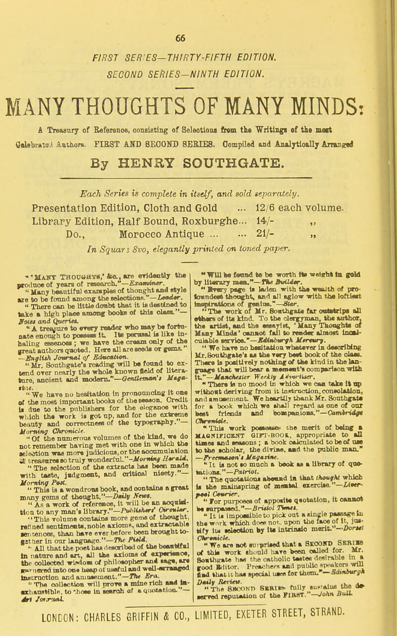 FIRST SER'ES—THIRTY-FIFTH EDITION. SECOND SERIES-NINTH EDITION. MANY TH0UGHTS0F MANY MINDS: A TreasTiry of Beferenoe, oonBistmg of Seleotioni firom the Writing! of the moit QsLeWaxa.) Authors. FIRST ASD 8E00ND SEMES. Oompiled and AnftlTtloallj kmagtt By HENRY SOUTHGATE. Each Series is complete in itself, and sold separately. Presentation Edition, Cloth and Gold ... 12/6 each volume. Library Edition, Half Bound, Roxburghe... 14/- „ Do., Morocco Antique 21/- „ In Squar i Svo, elegantly printed on toned paper. ■'SlAlTT THODBHiPB,'ins., »re OTldantiy the prodnoe of years of reaoarch.—Examiner.  Many beautiful exaraples of thought and style ■re to be fomnd among; the scleotionx.—iW«r.  There can be UtUe doabt that it is destined to take a high place omonf books of this olaos.— Jfolet and Quiriet. . • _i_  A tret^ure to rrery reader who may be f ortn- nate enongh to poesM it^ Its portwal is like in- haling essences ; -we have the cream only of the great anthora qooted. Here all are aosds or gecna. —Englith JovnuU of Education.  Mr. Sonthgate's reading -mil be foond to ex- tend oyer nearly the whole known fleW of lltera- tnre, ancient and modeini.—Oenaeman't linga-  We have no hesitation In prnnonnclng It one of the most important books of the seMon. Credit li dtie to the pnbliBhm for the elegaooe with wUloh the work is got np, and for the extreme beunty and correctneea of the typography.— Uuming Chronicle.  Of the nnniCT-oas volumes of the kind, we do not remember having met with one in which the lel&Jtion was more judicious, or the accumulation treasnreeeo truly wonderful. -i^onMj«/ HaraU.  The selection of the extracts has been made with taste, jadement, and orltioal nicety.— Homing PttL .  This is a wondroos book, and contains a great jniuiy gems of thought.—DmUv yevi.  As a work of rrfereaoe, it will be an aoquW- tlou to any man's library.—/V>lU/Mr/' O^- This volume contains more gems of thought, refined senttmetiti,noble axioms, and eitrwHable geiiconces, than have ever before been brought to- g4t(ier in our language,—TVw FiM. '■ All that the poet him ilRscriboii of the baaattfal In nature and art, aU the axioms ot experi««oe, «le collected wii«io«i of philoeopherr an* sage, are B»>-aorod into on* heap ol useful and weU-«»T»»««d tauDruction and ariiusement.—The Era.  The oollection will Drove a mine rich B«d ia- eachausMble, to '.hoee In leeroh a1 a qaolatlon.— Jrt JotrxaL Will be fooad te be worth Its woieht ta gold by literary mea.—I%e BuiUtr.  Bwy page is laden with the wealth of taro- tonndea* tfaooght, and all aglow with the loftteet Isaiiirations of gseiin.''—8Ur. The work of Kr. Boathgate far ontatrlps all •then of tia kind. To the clergyman, Um aothor, tha artist, and the emayl^ 'Uany Thooghta of U&ny Kinds' oanaot fall to retida: almost Inoal- culabla servioe.-*rf<i*i>t<ryA Uercurj.  We have no hoaitatlon whatever in deeorlbing Ur. Soutbgate's as the very best book of the class. There Is ^tsltively nothing ot the kind in the lan- guage that will bear a memaat's comparison with It.—iff*»«*«<«r Wdlf A^xtrtUer.  There is no mood in which we caa t«ke it op withoat deriving from ii In pitroction, consolation, and amoaement. We heartily thank Mr. Southgate for a book which wo shall rejard as one of our belt friends and eompouiioBs.—Camiri4fe Ghrtnille. This work poasessex the merit ot being a KAOSIFIOKNT Girr-BOOl, appropriate to all kiaiee and eeosons ; a book oalculated to be of UM to the scholar, the diviBe. aad the public man. —Freewuu«n'4 Magazine. It is not so much a book as a library of quo- tations, -/afrtot.  The quotations aboaad la tkat thought which is the mainspring of meatal eiercisa—Urer- fool Courier.  For purposes of apposite qsotation, it caamn be snrpsaeed.*-5rM<o; Timtt. » It is impoeaible to pick out a single passage lU the wnrk which does not. upon the face of it, jus- tify IM teleotlon by lU Intrinsio merit.—Z)<wj«<  We are not stiiT»rised that a SkoOKB SBRIBB at this work shuuld have been called for. Mr. Soathitate has the catholic tastes desirable m a good Brlitor. Preachers and public s;>%aker9 will fiad that U hiis special uaoa for them-'— Bdtnburgh Dmilf Reviev. , .  The SHOONn SSBim- fully sucalns the » ■erred reputation ot the KlBST.—JoAn BuU.