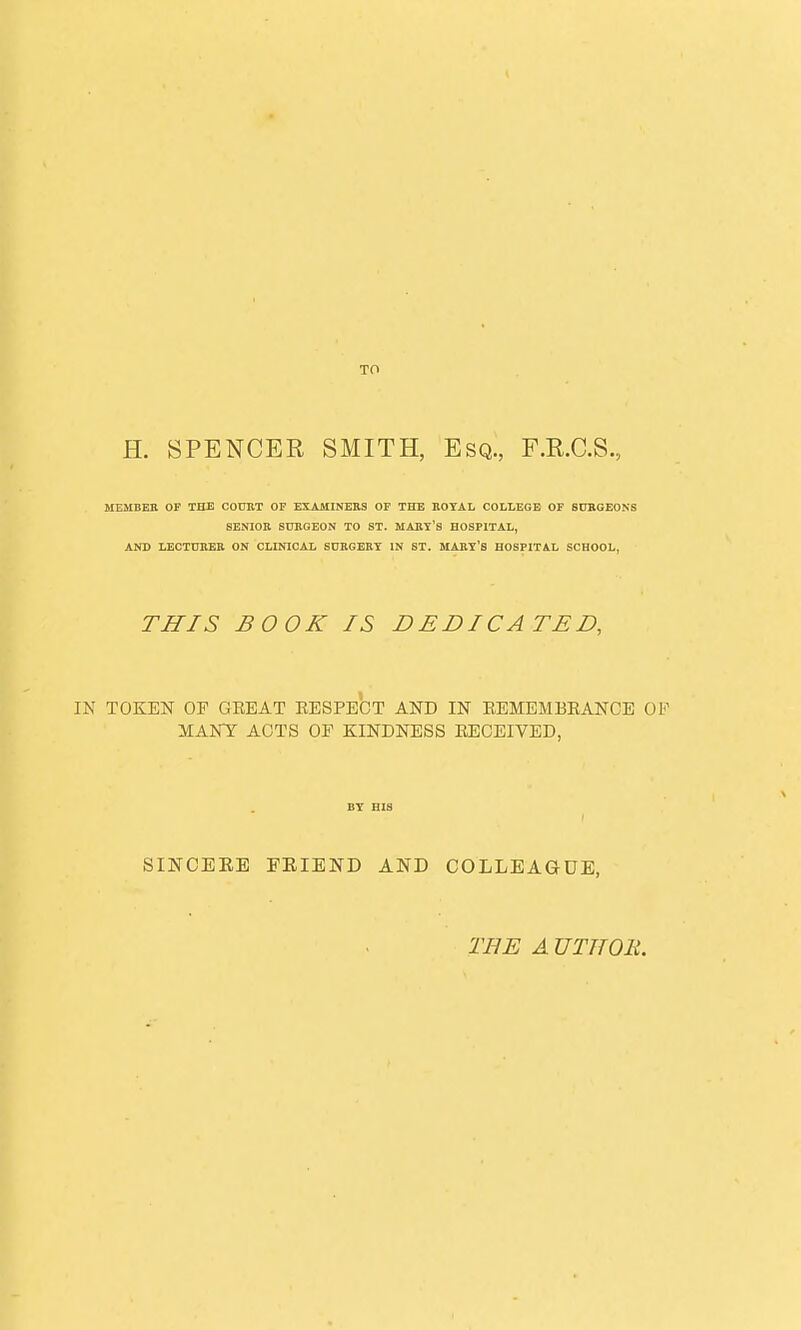 To H. SPENCER SMITH, Esq., F.R.C.S. MEMBER OF THE COURT OF EXAMINERS OF THE ROYAL COLLEGE OF SURGEONS SENIOR SURGEON TO ST. MART'S HOSPITAL, AND LECTURER ON CLINICAL SURGERY IN ST. MARY'S HOSPITAL SCHOOL, THIS BOOK IS DEDICATED, IN TOKEN OP GREAT RESPECT AND IN REMEMBRANCE OF MANY ACTS OP KINDNESS RECEIVED, SINCEKE EEIEND AND COLLEAGUE, THE A UTHOli.