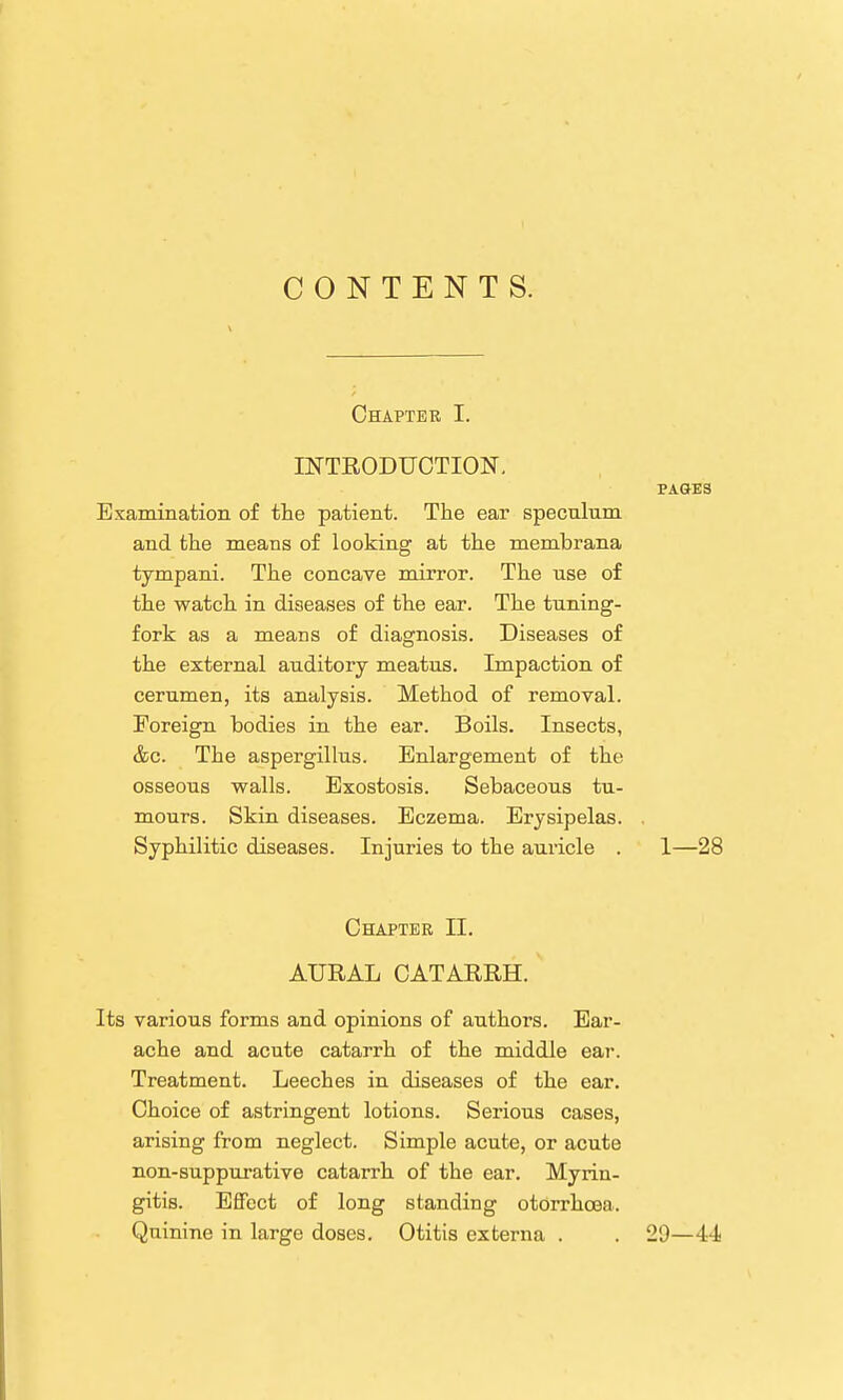 CONTENTS. Chapter I. INTRODUCTION. PAGES Examination of the patient. The ear specnhim and the means of looking at the membrana tympani. The concave mirror. The nse of the watch in diseases of the ear. The tuning- fork as a means of diagnosis. Diseases of the external auditory meatus. Impaction of cerumen, its analysis. Method of removal. Foreign bodies in the ear. Boils. Insects, &c. The aspergillus. Enlargement of the osseous walls. Exostosis. Sebaceous tu- mours. Skin diseases. Eczema. Erysipelas. . Syphilitic diseases. Injuries to the auricle . 1—28 Chapter II. AURAL CATARRH. Its various forms and opinions of authors. Ear- ache and acute catarrh of the middle ear. Treatment. Leeches in diseases of the ear. Choice of astringent lotions. Serious cases, arising from neglect. Simple acute, or acute non-suppurative catarrh of the ear. Myrin- gitis. Effect of long standing otorrhoea. Quinine in large doses. Otitis externa . . 29—4-i