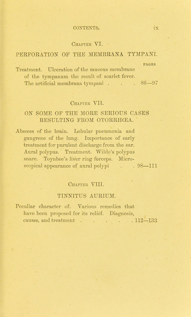 Chapter VI. PERFORATION OF THE MEMBRANA TYMPANI. PAGES Treatment. Ulceration of the mucous membrane of the tympanum the result of scarlet fever. The artificial membrana tynipani . . . 86—97 Chapter VII. ON SOME OF THE MORE SERIOUS CASES RESULTING FROM OTORRHEA. ' Abscess of the brain. Lobular pneumonia and gangrene of the lung. Importance of early treatment for purulent discharge from the ear. Aural polypus. Treatment. Wilde's polypus snare. Toynbee's liVer ring forceps. Micro- scopical appearance of aural polypi . . 98—111 Chapter VIII. TINNITUS AURIUM. Peculiar character of. Various remedies that have been proposed for its relief. Diagnosis, causes, and treatment ..... 112—133