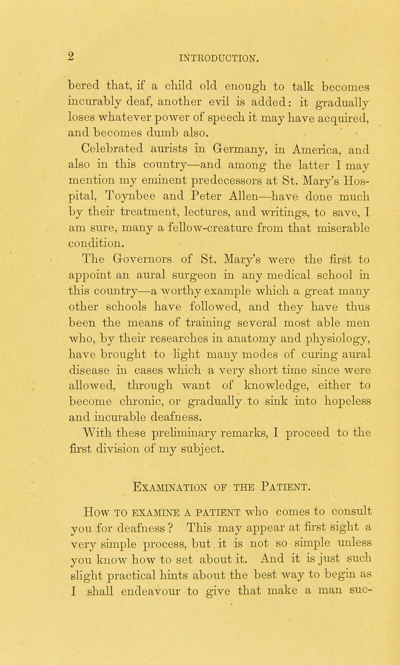 bered that, if a child old enough to talk becomes incurably deaf, another evil is added: it gradually loses whatever power of speech it may have acquired, and becomes dumb also. Celebrated aurists in Germany, in America, and also in this country—and among the latter I may mention my eminent predecessors at St. Mary's Hos- pital, Toynbee and Peter Allen—have done much by their treatment, lectures, and writings, to save, I am sure, many a fellow-creature from that miserable condition. The Governors of St. Mary's were the first to appoint an aural surgeon in any medical school in this country—a worthy example which a great many other schools have followed, and they have thus been the means of training several most able men who, by then researches in anatomy and physiology, have brought to light many modes of curing aural disease in cases which a very short time since were allowed, through want of knowledge, either to become chronic, or gradually to sink into hopeless and incurable deafness. With these preliminary remarks, I proceed to the first division of my subject. Examination of the Patient. How TO EXAMINE A PATIENT who comes to consult you for deafness ? This may appear at first sight a very simple process, but it is not so simple unless you know how to set about it. And it is just such slight practical hints about the best way to begin as I shall endeavour to give that make a man sue-