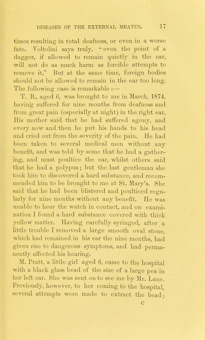 times resulting in total deafness, or even in a worse fate. Voltolini says truly,  even the point of a dagger, if allowed to remain quietly in the ear, will not do as much harm as forcible attempts to remove it. But at the same time, foreign bodies should not be allowed to remain in the ear too long. The following case is remarkable :— T. B., aged 6, was brought to me in March, 1874, having suffered for nine months from deafness and from great pain (especially at night) in the right ear. His mother said that he had suffered agony, and every now and then he put his hands to his head and cried out from the severity of the pain. He had been taken to several medical men without any benefit, and was told by some that he had a gather- ing, and must poultice the ear, whilst others said that he had a polypus; but the last gentleman she took him to discovered a hard substance, and recom- mended him to be brought to me at St. Mary's. She said that he had been blistered and poulticed regu- larly for nine months without any benefit. He was unable to hear the watch in contact, and on exami- nation I found a hard substance covered with thick yellow matter. Having carefully syringed, after a little trouble I removed a large smooth oval stone, which had remained in his ear the nine months, had given rise to dangerous symptoms, and had perma- nently affected his hearing. M. Pratt, a little girl aged 6, came to the hospital with a black glass bead of the size of a large pea in her left ear. She was sent onto see me by Mr. Lane. Previously, however, to her coming to the hospital, several attempts were made to extract the bead; C