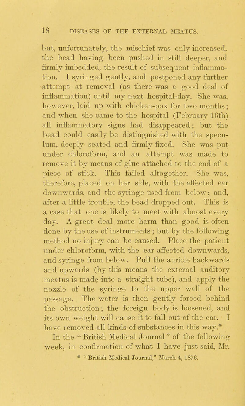 but, imfortunately, the mischief was only increased, the bead having been pushed in still deeper, and firmly imbedded, the result of subsequent inflamma- tion. I syringed gently, and postponed any further attempt at removal (as there was a good deal of inflammation) until my next hospital-clay. She was, however, laid up with chicken-pox for two months; and when she came to the hospital (February 16th) all inflammatory signs had disappeared; but the bead could easily be distinguished with the specu- lum, deeply seated and firmly fixed. She was put under chloroform, and an attempt was made to remove it by means of glue attached to the end of a piece of stick. This failed altogether. She was, therefore, placed on her side, with the affected ear downwards, and the syringe Used from below; and, after a little trouble, the bead dropped out. This is a case that one is likely to meet with almost every day. A great deal more harm than good is often done by the use of instruments ; but by the following method no injirry can be caused. Place the patient under chloroform, with the ear affected downwards, and syringe from below. Pull the auricle backwards and upwards (by this means the external auditory meatus is made into a straight tube), and apply the nozzle of the syringe to the upper wall of the passage. The water is then gently forced behind the obstruction; the foreign body is loosened, and its own weight will cause it to fall out of the ear. I have removed all lands of substances in this way.* In the  British Medical Journal of the following week, in confirmation of what I have just said, Mr. *  British Medical Journal, March 4, 1876.