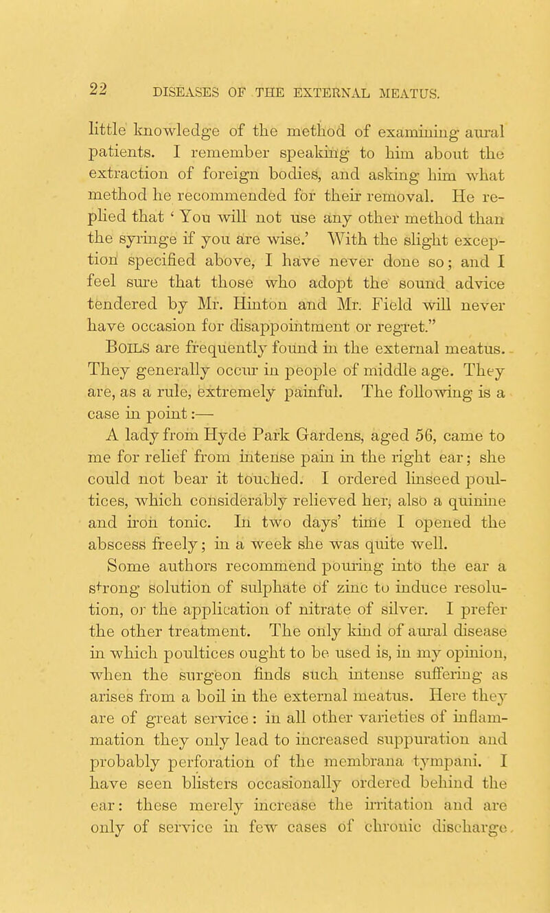 little knowledge of the method of examining aural patients. I remember speaking to him about the extraction of foreign bodies, and asking him what method he recommended for then- removal. He re- plied that ' You will not use any other method than the syringe if you are wise.' With the slight excep- tion specified above, I have never done so; and I feel sure that those who adopt the sound advice tendered by Mr. Hinton and Mr. Field will never have occasion for disappointment or regret. Boils are frequently found in the external meatus. - They generally occur in people of middle age. They rule, extremely painful. The following is a case in point:— A lady from Hyde Park Gardens, aged 56, came to me for relief from intense pain in the right ear; she could not bear it touched. I ordered linseed poul- tices, which considerably relieved her, also a quinine and iron tonic. In two days' time I opened the abscess freely; in a week she was quite well. Some authors recommend pouring into the ear a sh-ong solution of sulphate of zinc to induce resolu- tion, or the application of nitrate of silver. I prefer the other treatment. The only kind of aural disease in which poultices ought to be used is, in my opinion, when the surgeon finds such intense suffering as arises from a boil in the external meatus. Here they are of great service: in all other varieties of inflam- mation they only lead to increased suppuration and probably perforation of the meinbraria tympani. I have seen blisters occasionally ordered behind the ear: these merely increase the irritation and ai-e only of service in few cases of chronic discharge