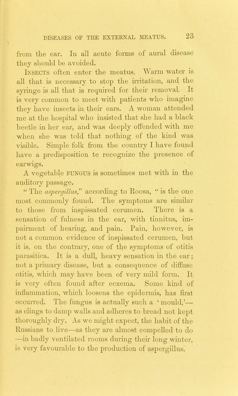 from the ear. In all acute forms of aural disease they should be avoided. Insects often enter the meatus. Warm water is all that is necessary to stop the irritation, and the syringe is all that is required for their removal. It is very common to meet with patients who imagine they have insects in their ears. A woman attended me at the hospital who insisted that she had a black beetle in her ear, and was deeply offended with me when she was told that nothing of the kind was visible. Simple folk from the country I have found have a predisposition te recognize the presence of earwigs. A vegetable FUNGUS is sometimes met with in the auditory passage.  The aspergillus according to Eoosa,  is the one most commonly found. The symptoms are similar to those from inspissated cerumen. There is a sensation of fulness in the ear, with tinnitus, im- pairment of hearing, and pain. Pain, however, is not a common evidence of inspissated cerumen, but it is, on the contrary, one of the symptoms of otitis parasitica. It is a dull, heavy sensation in the ear; not a primary disease, but a consequence of diffuse otitis, which may have been of very mild form. It is very often found after eczema. Some kind of inflammation, which loosens the epidermis, has first occurred. The fungus is actually such a ' mould,'— as clings to damp walls and adheres to bread not kept thoroughly dry. As we might expect, the habit of the Russians to live—as they are almost compelled to do —in badly ventilated rooms during their long winter, is very favourable to the production of aspergillus.