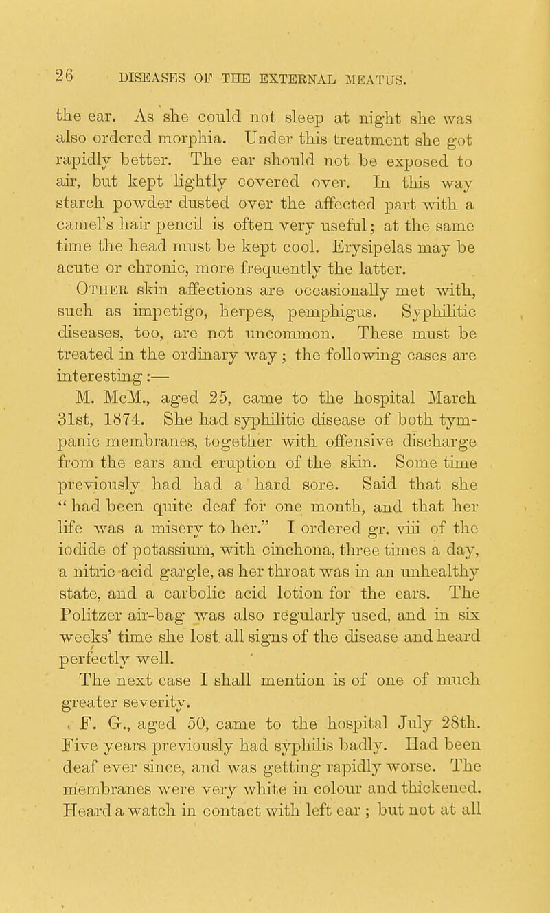 the ear. As she could not sleep at night she was also ordered morphia. Under this treatment she got rapidly better. The ear should not be exposed to ah, but kept lightly covered over. In this way starch powder dusted over the affected part with a camel's hair pencil is often very useful; at the same time the head must be kept cool. Erysipelas may be acute or chronic, more frequently the latter. Other skin affections are occasionally met with, such as impetigo, herpes, pemphigus. Syphilitic diseases, too, are not uncommon. These must be treated in the ordinary way; the following cases are interesting:— M. McM., aged 25, came to the hospital March 31st, 1874. She had syphilitic disease of both tym- panic membranes, together with offensive discharge from the ears and eruption of the skin. Some time previously had had a hard sore. Said that she  had been quite deaf for one month, and that her life was a misery to her. I ordered gr. vih of the iodide of potassium, with cinchona, three times a day, a nitric acid gargle, as her throat was in an unhealthy state, and a carbolic acid lotion for the ears. The Politzer air-bag was also regularly used, and in six weeks' time she lost all siems of the disease and heard perfectly well. The next case I shall mention is of one of much greater severity. . F. G., aged 50, came to the hospital July 28th. Five years previously had syphilis badly. Had been deaf ever since, and was getting rapidly worse. The membranes were very white in colour and thickened. Heard a watch in contact with left car ; but not at all