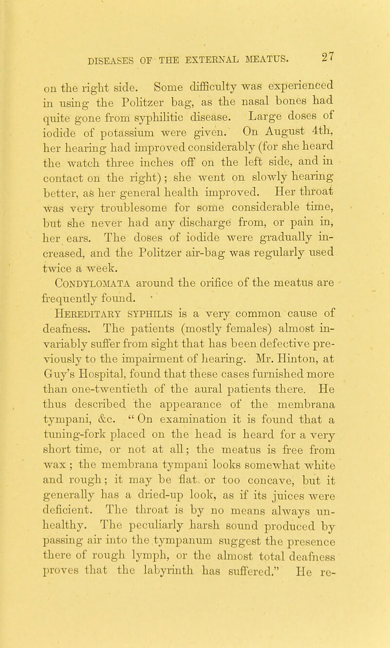 on the right side. Some cLifficulty was experienced in using the Politzer bag, as the nasal bones had quite gone from syphilitic disease. Large doses of iodide of potassium were given. On August 4th, her hearing had improved considerably (for she heard the watch three inches off on the left side, and in contact on the right); she went on slowly hearing- better, as her general health improved. Her throat was very troublesome for some considerable time, but she never had any discharge from, or pain in, her ears. The doses of iodide were gradually in- creased, and the Politzer air-bag was regularly used twice a week. Condylomata around the orifice of the meatus are frequently found. Hereditaky syphilis is a very common cause of deafness. The patients (mostly females) almost in- variably suffer from sight that has been defective pre- viously to the impairment of hearing. Mr. Hinton, at G ivy's Hospital, found that these cases furnished more than one-twentieth of the aural patients there. He thus described the appearance of the membrana tympani, &c.  On examination it is found that a tuning-fork placed on the head is heard for a very short time, or not at all; the meatus is free from wax ; the membrana tympani looks somewhat white and rough; it may be flat or too concave, but it generaUy has a dried-up look, as if its juices were deficient. The throat is by no means always un- healthy. The peculiarly harsh sound produced by passing air into the tympanum suggest the presence there of rough lymph, or the almost total deafness proves that the labyrinth has suffered. He re-