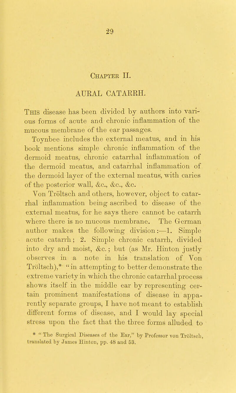 Chapter II. AUKAL CATARRH. This disease has been divided by authors into vari- ous forms of acute and chronic inflammation of the mucous membrane of the ear passages. Toynbee includes the external meatus, and in his book mentions simple chronic inflammation of the dermoid meatus, chronic catarrhal inflammation of the dermoid meatus, and catarrhal inflammation of the dermoid layer of the external meatus, with caries of the posterior wall, &c, &c, &c. Von Troltsch and others, however, object to catar- rhal inflammation being ascribed to disease of the external meatus, for he says there cannot be catarrh where there is no mucous membrane. The German author makes the following division:—1. Simple acute catarrh; 2. Simple chronic catarrh, divided into dry and moist, &c.; but (as Mr. Hinton justly observes in a note in his translation of Von Troltsch),*  in attempting to better demonstrate the extreme variety in which the chronic catarrhal process shows itself in the middle ear by representing cer- tain prominent manifestations of disease in appa- rently separate groups, I have not meant to establish different forms of disease, and I would lay special stress upon the fact that the three forms alluded to *  The Surgical Diseases of the Ear, by Professor von Troltsch, translated by James Hinton, pp. 48 and 53.