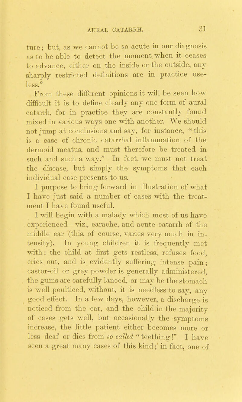 ture; but. as we cannot be so acute in our diagnosis as to be able to detect the moment when it ceases to advance, either on the inside or the outside, any sharply restricted definitions are in practice use- less. From these different opinions it will be seen how difficult it is to define clearly any one form of aural catarrh, for in pT*actice they are constantly found mixed in various ways one with another. We should not jump at conclusions and say, for instance,  this is a case of chronic catarrhal inflammation of the dermoid meatus, and must therefore be treated in such and such a way. In fact, we must not treat the disease, but simply the symptoms that each individual case presents to us. I purpose to bring forward in illustration of what I have just said a number of cases with the treat- ment I have found useful. I will begin with a malady which most of us have experienced—viz., earache, and acute catarrh of the middle ear (this, of course, varies very much in in- tensity). In young children it is frequently met with: the child at first gets restless, refuses food, cries out, and is evidently suffering intense pain; castor-oil or grey powder is generally administered, the gums are carefully lanced, or may be the stomach is well poulticed, without, it is needless to say, any good effect. In a few days, however, a discharge is noticed from the ear, and the child in the majority of cases gets well, but occasionally the symptoms increase, the little patient either becomes more or less deaf or dies from so called  teething! I have seen a great many cases of this kind;' in fact, one of