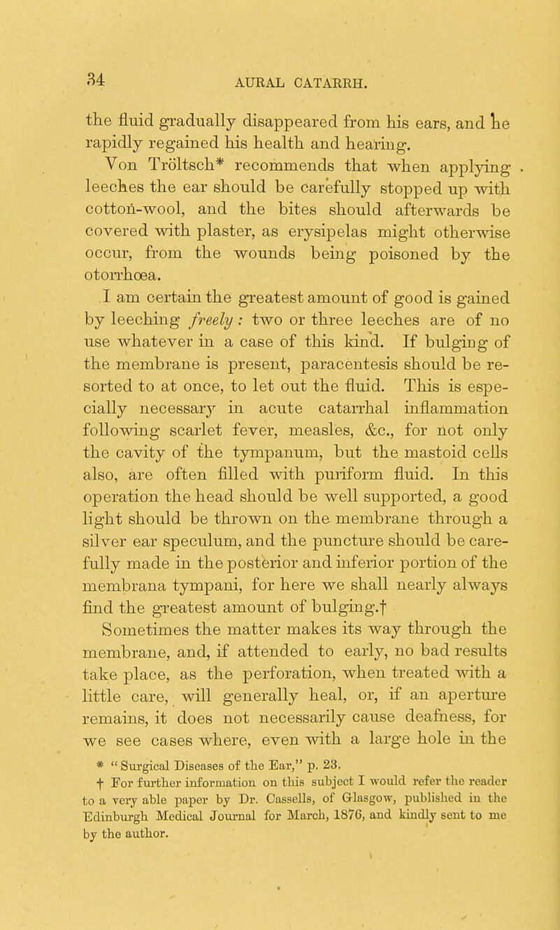 the fluid gradually disappeared from hie ears, and he rapidly regained his health and hearing. Von Troltsch* recommends that when applying . leeches the ear should be carefully stopped up with cotton-wool, and the bites should afterwards be covered with plaster, as erysipelas might otherwise occur, from the wounds being poisoned by the otorrhoea. I am certain the greatest amount of good is gained by leeching freely: two or three leeches are of no use whatever in a case of this kind. If bulging of the membrane is present, paracentesis should be re- sorted to at once, to let out the fluid. This is espe- cially necessary in acute catarrhal inflammation following scarlet fever, measles, &c, for not only the cavity of the tympanum, but the mastoid cells also, are often filled with puriform fluid. In this operation the head should be well supported, a good light should be thrown on the membrane through a silver ear speculum, and the puncture should be care- fully made in the posterior and inferior portion of the membrana tympani, for here we shall nearly always find the greatest amount of bulging.! Sometimes the matter makes its way through the membrane, and, if attended to early, no bad results take place, as the perforation, when treated with a little care, will generally heal, or, if an aperture remains, it does not necessarily cause deafness, for we see cases where, even with a large hole in the *  Surgical Diseases of the Ear, p. 23. f For further information on tlus subject I would refer the reader to a very able paper by Dr. Cassells, of Glasgow, published in the Edinburgh Medical Journal for March, 1876, and kindly sent to me by the author.