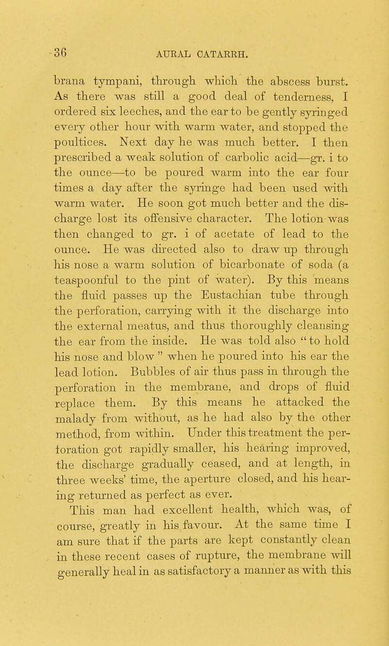 brana tympani, through which the abscess burst. As there was still a good deal of tenderness, I ordered six leeches, and the ear to be gently syringed every other hour with warm water, and stopped the poultices. Next day he was much better. I then prescribed a weak solution of carbolic acid—gr. i to the ounce—to be poured warm into the ear four times a day after the syringe had been used with warm water. He soon got much better and the dis- charge lost its offensive character. The lotion was then changed to gr. i of acetate of lead to the ounce. He was directed also to draw up through his nose a warm solution of bicarbonate of soda (a teaspoonful to the pint of water). By this means the fluid passes up the Eustachian tube through the perforation, carrying with it the discharge into the external meatus, and thus thoroughly cleansing the ear from the inside. He was told also  to hold his nose and blow  when he poured into his ear the lead lotion. Bubbles of air thus pass in through the perforation in the membrane, and drops of fluid replace them. By this means he attacked the malady from without, as he had also by the other method, from within. Under this treatment the per- foration got rapidly smaller, his hearing improved, the discharge gradually ceased, and at length, in three weeks' time, the aperture closed, and his hear- ing returned as perfect as ever. This man had excellent health, which was, of course, greatly in his favour. At the same thne I am sure that if the parts are kept constantly clean in these recent cases of rupture, the membrane will generally heal in as satisfactory a manner as with this