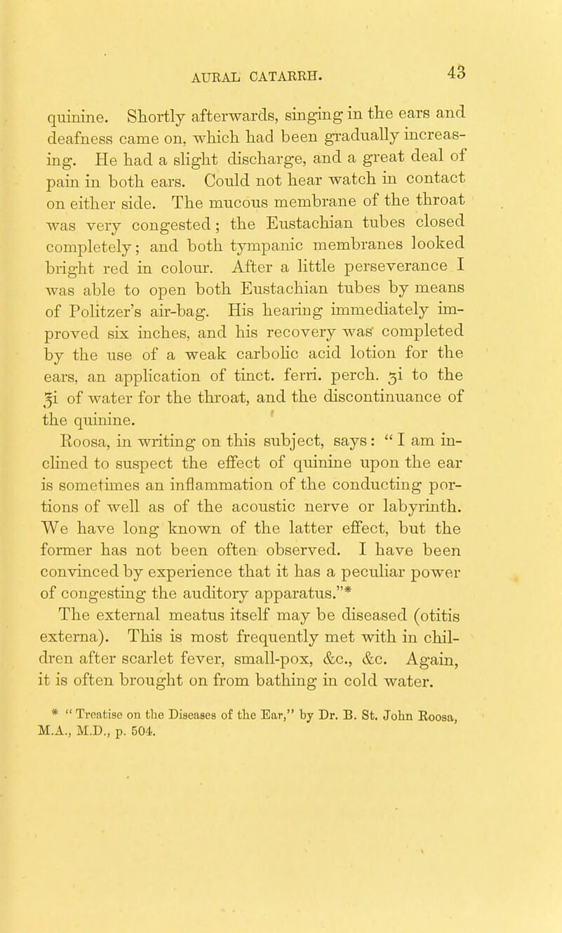 quinine. Shortly afterwards, singing in the ears and deafness came on, which had been gradually increas- ing. He had a slight discharge, and a great deal of pain in both ears. Could not hear watch in contact on either side. The mucous membrane of the throat was very congested; the Eustachian tubes closed completely; and both tympanic membranes looked bright red in colour. After a little perseverance I was able to open both Eustachian tubes by means of Politzer's air-bag. His hearing immediately im- proved six inches, and his recovery was completed by the use of a weak carbolic acid lotion for the ears, an application of tinct. ferri. perch, gi to the 5i of water for the throat, and the discontinuance of the quinine. Roosa, in writing on this subject, says : lam in- clined to suspect the effect of quinine upon the ear is sometimes an inflammation of the conducting por- tions of well as of the acoustic nerve or labyrinth. We have long known of the latter effect, but the former has not been often observed. I have been convinced by experience that it has a peculiar power of congesting the auditory apparatus.* The external meatus itself may be diseased (otitis externa). This is most frequently met with in chil- dren after scarlet fever, small-pox, &c, &c. Again, it is often brought on from bathing in cold water. *  Treatise on the Diseases of the Ear, by Dr. B. St. John Roosa, M.A., M.D., p. 504.