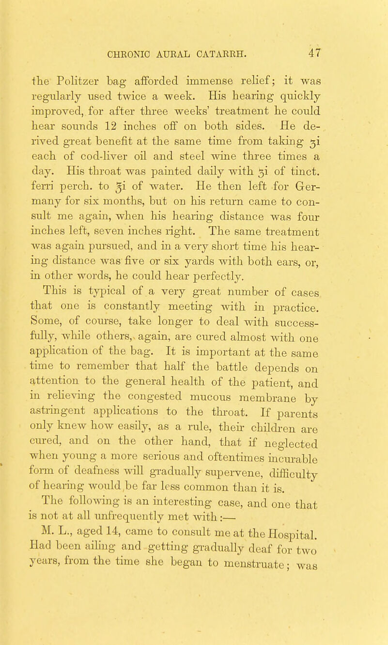 ■the Politzer bag afforded immense relief; it was regularly used twice a week. His hearing quickly- improved, for after three weeks' treatment he could hear sounds 12 inches off on both sides. He de- rived great benefit at the same time from taking $i each of cod-liver oil and steel wine three times a day. His throat was painted daily with 3i of tinct. ferri perch, to %i of water. He then left for Ger- many for six months, but on his return came to con- sult me again, when his hearing distance was four inches left, seven inches right. The same treatment was again pursued, and in a very short time his hear- ing distance was five or six yards with both ears, or, in other words, he could hear perfectly. This is typical of a very great number of cases that one is constantly meeting with in practice. Some, of course, take longer to deal with success- fully, while others, - again, are cured almost with one application of the bag. It is important at the same time to remember that half the battle depends on attention to the general health of the patient, and in relieving the congested mucous membrane by astringent applications to the throat. If parents only knew how easily, as a rule, their children are cured, and on the other hand, that if neglected when young a more serious and oftentimes incurable form of deafness will gradually supervene, difficulty of hearing would.be far less common than it is. The following is an interesting case, and one that is not at all unfrequently met with:— M. L., aged 14, came to consult me at the Hospital. Bad been ailing and getting gradually deaf for two years, from the time she began to menstruate; was