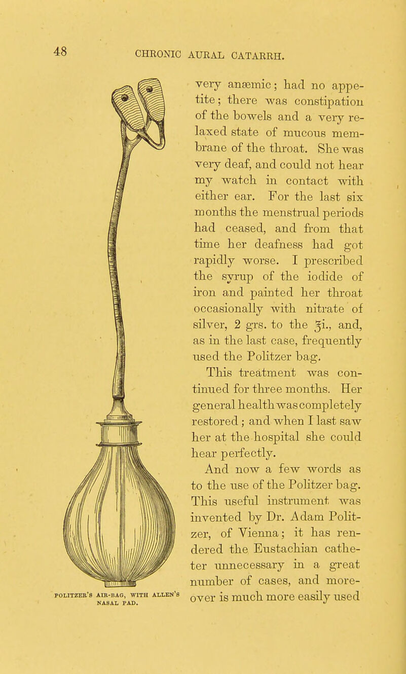 Ik POLITZEIl'S AIR-BAG, WITH ALLEN B NASAL PAD. very anaemic; had no appe- tite; there was constipation of the bowels and a very re- laxed state of mucous mem- brane of the throat. She was very deaf, and could not hear my watch in contact with either ear. For the last six months the menstrual periods had ceased, and from that time her deafness had got rapidly worse. I prescribed the syrup of the iodide of iron and painted her throat occasionally with nitrate of silver, 2 grs. to the ^i., and, as in the last case, frequently used the Politzer bag. This treatment was con- tinued for three months. Her general health wascompletely restored; and when I last saw her at the hospital she could hear perfectly. And now a few words as to the use of the Politzer bag. This useful instrument was invented by Dr. Adam Polit- zer, of Vienna; it has ren- dered the Eustachian cathe- ter unnecessary in a great number of cases, and more- over is much more easily used