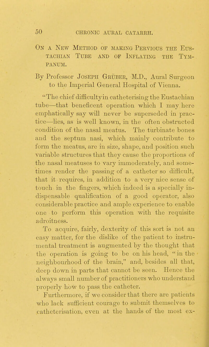 On a New Method of making Pervious the Eus- tachian Tube and op Inflating the Tym- panum. By Professor Joseph Gruber, M.D., Aural Surgeon to the Imperial General Hospital of Vienna. The chief difficulty in catheterising the Eustachian tube—that beneficent operation which I may here emphatically say will never be superseded in prac- tice—lies, as is well known, in the often obstructed condition of the nasal meatus. The turbinate bones and the septum nasi, which mainly contribute to form the meatus, are in size, shape, and position such variable structures that they cause the proportions of the nasal meatuses to vary immoderately, and some- times render the passing of a catheter so difficult, that it requires, in addition to a very nice sense of touch in the fingers, which indeed is a specially in- dispensable qualification of a good operator, also considerable practice and ample experience to enable one to perform this operation with the requisite adroitness. To acquire, fairly, dexterity of this sort is not an easy matter, for the dislike of the patient to instru- mental treatment is augmented by the thought that the operation is going to be on his head,  in the neighbourhood of the brain, and, besides all that, deep down in parts that cannot be seen. Hence the always small number of practitioners who understand properly how to pass the catheter. Furthermore, if we consider that there are patients who lack sufficient courage to submit themselves to catheterisation, even at the hands of the most ex-