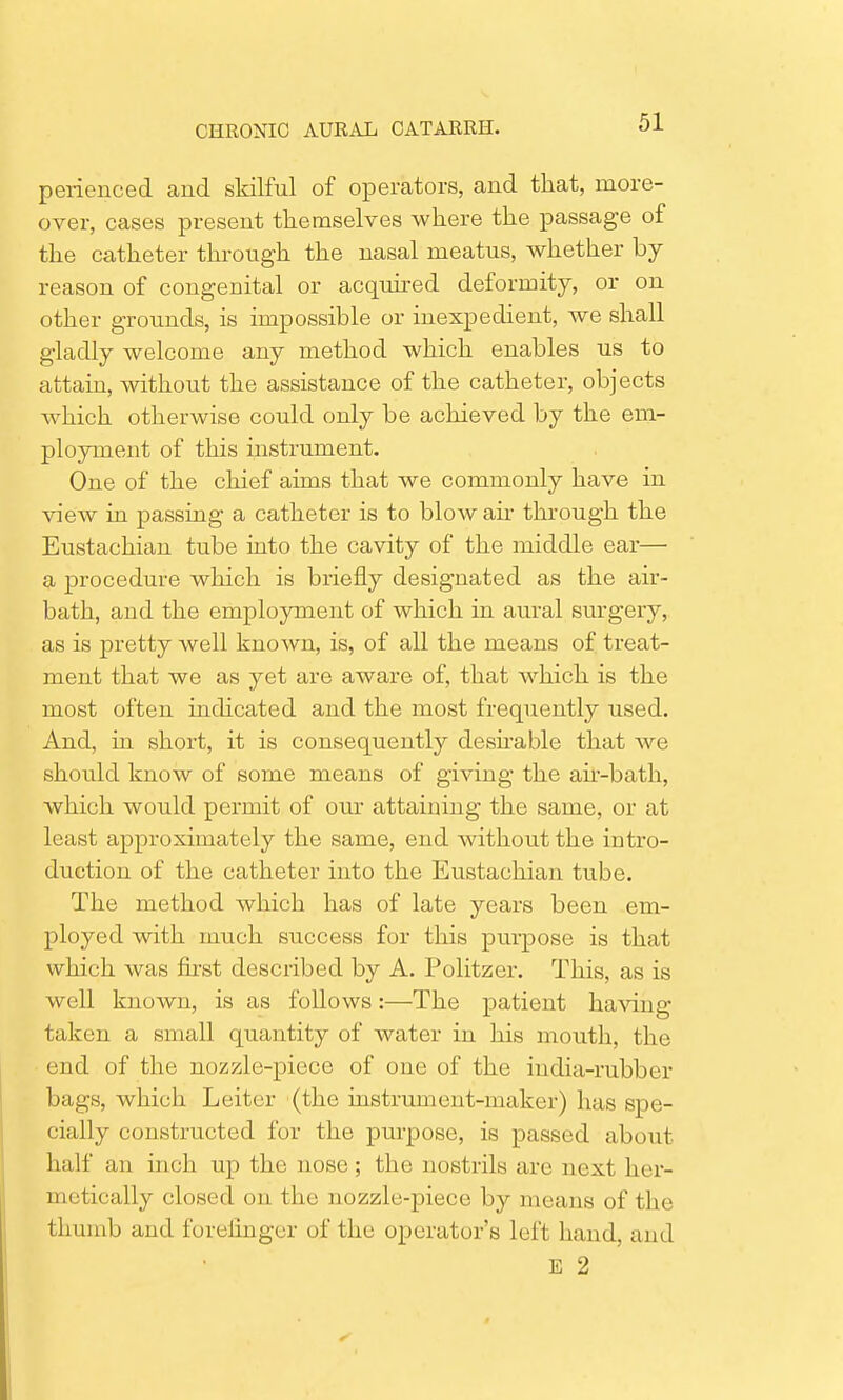 perienced and skilful of operators, and that, more- over, cases present themselves where the passage of the catheter through the nasal meatus, whether by reason of congenital or acquired deformity, or on other grounds, is impossible or inexpedient, we shall gladly welcome any method which enables us to attain, without the assistance of the catheter, objects which otherwise could only be achieved by the em- ployment of this instrument. One of the chief aims that we commonly have in view in passing a catheter is to blow air through the Eustachian tube into the cavity of the middle ear— a procedure which is briefly designated as the air- bath, and the employment of which in aural surgery, as is pretty well known, is, of all the means of treat- ment that we as yet are aware of, that which is the most often indicated and the most frequently used. And, in short, it is consequently desirable that we should know of some means of giving the air-bath, which would permit of our attaining the same, or at least approximately the same, end without the intro- duction of the catheter into the Eustachian tube. The method which has of late years been em- ployed with much success for this purpose is that which was first described by A. Politzer. This, as is well known, is as follows:—-The patient having taken a small quantity of water in his mouth, the end of the nozzle-piece of one of the india-rubber bags, which Leiter (the instrument-maker) has spe- cially constructed for the purpose, is passed about half an inch up the nose; the nostrils are next her- metically closed on the nozzle-piece by means of the thumb and forefinger of the operator's left hand, and E 2