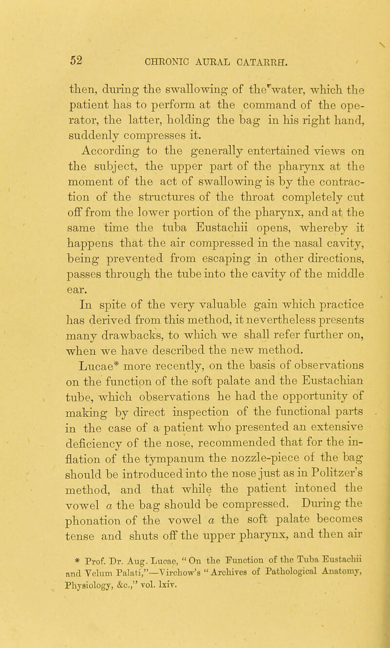 then, during the swallowing of therwater, which the patient has to perform at the command of the ope- rator, the latter, holding the bag in his right hand, suddenly compresses it. According to the generally entertained views on the subject, the upper part of the pharynx at the moment of the act of swallowing is by the contrac- tion of the structures of the throat completely cut off from the lower portion of the pharynx, and at the same time the tuba Eustachii opens, whereby it happens that the air compressed in the nasal cavity, being prevented from escaping in other directions, passes through the tube into the cavity of the middle ear. In spite of the very valuable gain which practice has derived from this method, it nevertheless presents many drawbacks, to which we shall refer further on, when we have described the new method. Lucae* more recently, on the basis of observations on the function of the soft palate and the Eustachian tube, which observations he had the opportunity of making by direct inspection of the functional parts in the case of a patient who presented an extensive deficiency of the nose, recommended that for the in- flation of the tympanum the nozzle-piece of the bag should be introduced into the nose just as in Politzer's method, and that while the patient intoned the vowel a the bag should be compressed. During the phonation of the vowel a the soft palate becomes tense and shuts off the upper pharynx, and then air * Prof. Dr. Aug. Lucae, On the Function of the Tuba Eustachii and Velum Palati,—Virchow's Archives of Pathological Anatomy, Physiology, &c, vol. lxiv.