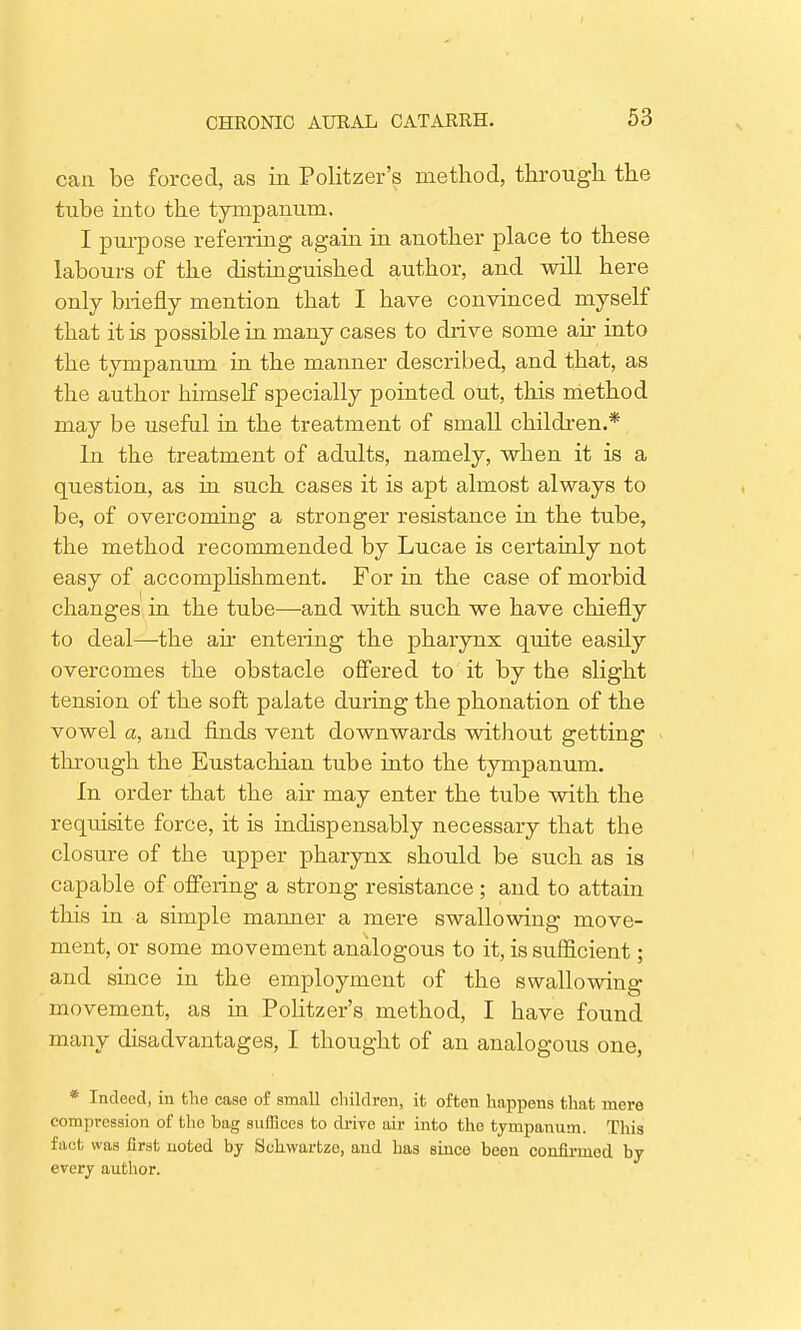 can be forced, as in Politzer's method, through the tube into the tympanum. I purpose referring again in another place to these labours of the distinguished author, and will here only briefly mention that I have convinced myself that it is possible in many cases to drive some air into the tympanum in the manner described, and that, as the author himself specially pointed out, this method may be useful in the treatment of small children.* In the treatment of adults, namely, when it is a question, as in such cases it is apt almost always to be, of overcoming a stronger resistance in the tube, the method recommended by Lucae is certainly not easy of accomplishment. For in the case of morbid changes in the tube—and with such we have chiefly to deal—the ah* entering the pharynx quite easily overcomes the obstacle offered to it by the slight tension of the soft palate during the phonation of the vowel a, and finds vent downwards without getting through the Eustachian tube into the tympanum. In order that the air may enter the tube with the requisite force, it is indispensably necessary that the closure of the upper pharynx should be such as is capable of offering a strong resistance ; and to attain this in a simple manner a mere swallowing move- ment, or some movement analogous to it, is sufficient; and smce in the employment of the swallowing movement, as in Politzer's method, I have found many disadvantages, I thought of an analogous one, * Indeed, in the case of small children, it often happens that mere compression of the bag suffices to drive air into the tympanum. This fact was first noted by Schwartze, and has since been confirmed by every author.