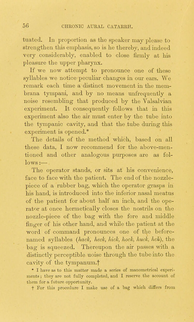 tuatecl. In proportion as the speaker may please to strengthen this emphasis, so is he thereby, and indeed very considerably, enabled to close firmly at his pleasure the upper pharynx. If we now attempt to pronounce one of these syllables we notice peculiar changes in our ears. We remark each time a distinct movement in the mem- brana tympani, and by no means unfrequently a noise resembling that produced by the Valsalvian experiment. It consequently follows that in this experiment also the air must enter by the tube into the tympanic cavity, and that the tube during this experiment is opened.* The details of the method which, based on all these data, I now recommend for the above-men- tioned and other analogous purposes are as fol- lows :— The operator stands, or sits at his convenience, face to face with the patient. The end of the nozzle- piece of a rubber bag, which the operator grasps in his hand, is introduced into the inferior nasal meatus of the patient for about half an inch, and the ope- rator at once hermetically closes the nostrils on the nozzle-piece of the bag with the fore and middle finger of his other hand, and while the patient at the word of command pronounces one of the before- named syllables [hack, heck, hick, hock, huck, hck), the bag is squeezed. Thereupon the air passes with a distinctly perceptible uoise through the tube into the cavity of the tympanum.f * I have as to this matter made a series of mauometrical experi- ments ; they ai-e not fully completed, and I reserve the account of them for a future opportunity. t For this procedure I mate use of a bag which differs from
