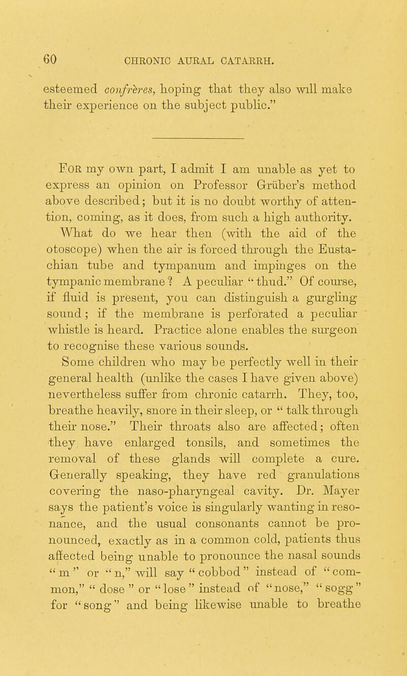 esteemed confreres, hoping that they also will make their experience on the subject public. For my own part, I admit I am unable as yet to express an opinion on Professor Griiber's method above described; but it is no doubt worthy of atten- tion, coming, as it does, from such a high authority. What do we hear then (with the aid of the otoscope) when the air is forced through the Eusta- chian tube and tympanum and impinges on the tympanic membrane % A peculiar thud. Of course, if fluid is present, you can distinguish a gurgling sound; if the membrane is perforated a peculiar whistle is heard. Practice alone enables the surgeon to recognise these various sounds. Some children who may be perfectly well in their general health (unlike the cases I have given above) nevertheless suffer from chronic catarrh. They, too, breathe heavily, snore in their sleep, or talk through then nose. Their throats also are affected; often they have enlarged tonsils, and sometimes the removal of these glands will complete a cure. Generally speaking, they have red granulations covering the naso-pharyngeal cavity. Dr. Mayer says the patient's voice is singularly wanting in reso- nance, and the usual consonants cannot be pro- nounced, exactly as in a common cold, patients thus affected being unable to pronounce the nasal sounds m or n, will say cobbod instead of com- mon, dose or lose instead of nose, sogg for song and being likewise unable to breathe