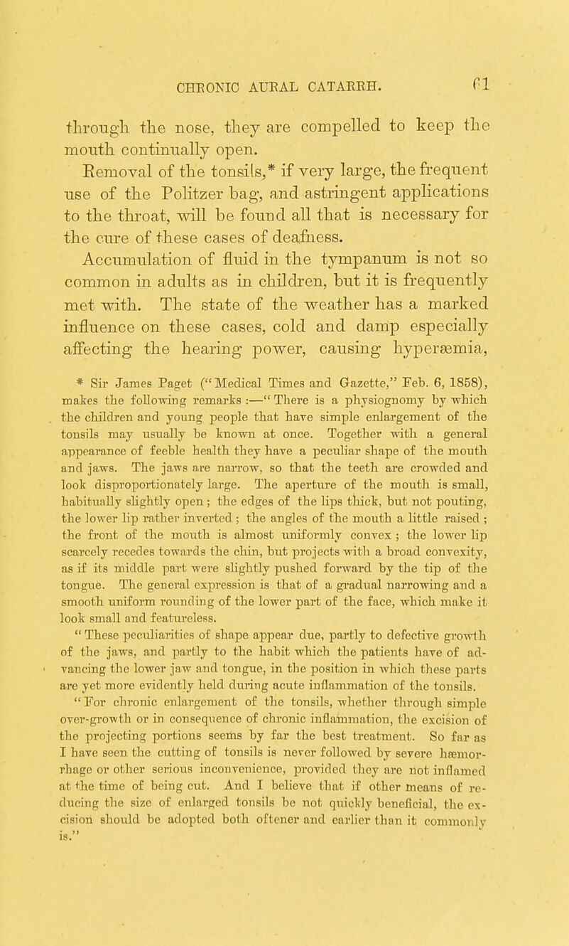 CI through the nose, they are compelled to keep the mouth continually open. Eemoval of the tonsils,* if very large, the frequent use of the Politzer bag, and astringent applications to the throat, will be found all that is necessary for the cure of these cases of deafness. Accumulation of fluid in the tympanum is not so common in adults as in children, but it is frequently met with. The state of the weather has a marked influence on these cases, cold and damp especially affecting the hearing power, causing hyperemia, * Sir James Paget (Medical Times and Gazette, Feb. 6, 1858), makes the following remarks :— There is a physiognomy by which the children and young people that have simple enlargement of the tonsils may usually be known at once. Together with a general appearance of feeble health they have a peculiar shape of the mouth and jaws. The jaws are narrow, so that the teeth are crowded and look disproportionately large. The aperture of the mouth is small, habitually slightly open; the edges of the lips thick, but not pouting, the lower lip rather inverted ; the angles of the mouth a little raised ; the front of the mouth is almost uniformly convex ; the lower lip scarcely recedes towards the chin, but projects with a broad convexity, as if its middle part were slightly pushed forward by the tip of the tongue. The general expression is that of a gradual narrowing and a smooth uniform rounding of the lower part of the face, which make it look small and featureless. These peculiarities of shape appear due, partly to defective growth of the jaws, and partly to the habit which the patients have of ad- ■ vancing the lower jaw and tongue, in the position in which these parts are yet more evidently held during acute inflammation of the tonsils.  For chronic enlargement of the tonsils, whether through simple over-growth or in consequence of chronic inflammation, the excision of the projecting portions seems by far the best treatment. So far as I have seen the cutting of tonsils is never followed by severe haemor- rhage or other serious inconvenience, provided (hey are not inflamed at the time of being cut. And I believe that if other means of re- ducing the size of enlarged tonsils be not quickly beneficial, the ex- cision should be adopted both oftcner and earlier than it commonly is.