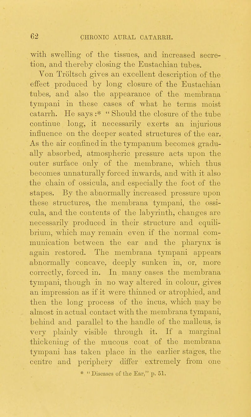 with swelling- of the tissues, and increased secre- tion, and thereby closing the Eustachian tubes. Von Troltsch gives an excellent description of the effect produced by long closure of the Eustachian tubes, and also the appearance of the membrana tynipani in these cases of what he terms moist catarrh. He says :*  Should the closure of the tube continue long, it necessarily exerts an injurious influence on the deeper seated structures of the ear. As the air confined in the tympanum becomes gradu- ally absorbed, atmospheric pressure acts upon the outer surface only of the membrane, which thus becomes unnaturally forced inwards, and with it also the chain of ossicula, and especially the foot of the stapes. By the abnormally increased pressure upon these structures, the membrana tympani, the ossi- cula, and the contents of the labyrinth, changes are necessarily produced in their structure and equili- brium, which may remain even if the normal com- munication between the ear and the pharynx is again restored. The membrana tympani appears abnormally concave, deeply sunken in, or, more correctly, forced in. In many cases the membrana tympani, though in no way altered in colour, gives an impression as if it were thinned or atrophied, and then the long process of the incus, which may be almost in actual contact with the membrana tympani, behind and parallel to the handle of the malleus, is very plainly visible through it. If a marginal thickening of the mucous coat of the membrana tympani has taken place in the earlier stages, the centre and periphery differ extremely from one *  Diseases of the Ear, p. 51.