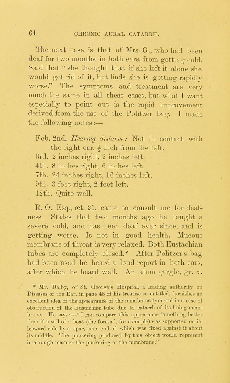 The next case is that of Mrs. G., who had been deaf for two months in both ears, from getting cold. Said that  she thought that if she left it alone she would get rid of it, but finds she is getting rapidly worse. The symptoms and treatment are very much the same in all these cases, but what I want especially to point out is the rapid improvement derived from the use of the Politzer bag. I made the following notes:— Feb. 2nd. Hearing distance: Not in contact with the right ear, ^ inch from the left. 3rd. 2 inches right, 2 inches left. 4th. 8 inches right, 6 inches left. 7th. 24 inches right, 16 inches left. 9th. 3 feet right, 2 feet left. 12th. Quite well. R. 0., Esq., set. 21, came to consult me for deaf- ness. States that two months ago he caught a severe cold, and has been deaf ever since, and is getting worse. Is not in good health. Mucous membrane of throat is very relaxed. Both Eustachian tubes are completely closed.* After Politzer's bag- had been used he heard a loud report in both ears, after which he heard well. An alum gargle, gr. x. * Mr. Dalby, of St. George's Hospital, a leading authority on Diseases of the Ear, in page 48 of his treatise so entitled, furnishes an excellent idea of the appearance of the membrana tympani in a case of obstruction of the Eustachian tube due to catarrh of its lining mem- brane. He says :— I can compare this appearance to nothing better than if a sail of a boat (the foresail, for example) was supported on its leeward side by a spar, one end of which was fixed against it about its middle. The puckering produced by this object would represent in a rough manner the puckering of the membrane.