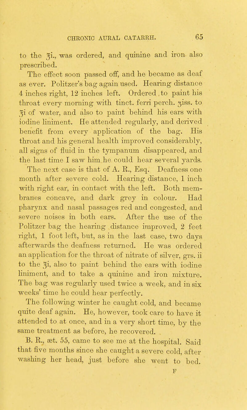 to the ^i., was ordered, and quinine and iron also prescribed. The effect soon passed off, and he became as deaf as ever. Politzer's bag again used. Hearing distance 4 inches right, 12 inches left. Ordered to paint his throat every morning with tinct. ferri perch, giss. to ^i of water, and also to paint behind his ears with iodine liniment. He attended regularly, and derived benefit from every application of the bag. His throat and his general health improved considerably, all signs of fluid in the tympanum disappeared, and the last time I saw him he could hear several yards. The next case is that of A. R., Esq. Deafness one month after severe cold. Hearing distance, 1 inch with right ear, in contact with the left. Both mem- branes concave, and dark grey in colour. Had pharynx and nasal passages red and congested, and severe noises in both ears. After the use of the Politzer bag the hearing distance improved, 2 feet right, 1 foot left, but, as in the last case, two days afterwards the deafness returned. He was ordered an application for the throat of nitrate of silver, grs. ii to the also to paint behind the ears with iodine liniment, and to take a quinine and iron mixture. The bag was regularly used twice a week, and in six weeks' time he could hear perfectly. The following winter he caught cold, and became quite deaf again. He, however, took care to have it attended to at once, and in a very short time, by the same treatment as before, he recovered. B. R., set. 55, came to see me at the hospital. Said that five months since she caught a severe cold, after washing her head, just before she went to bed. F