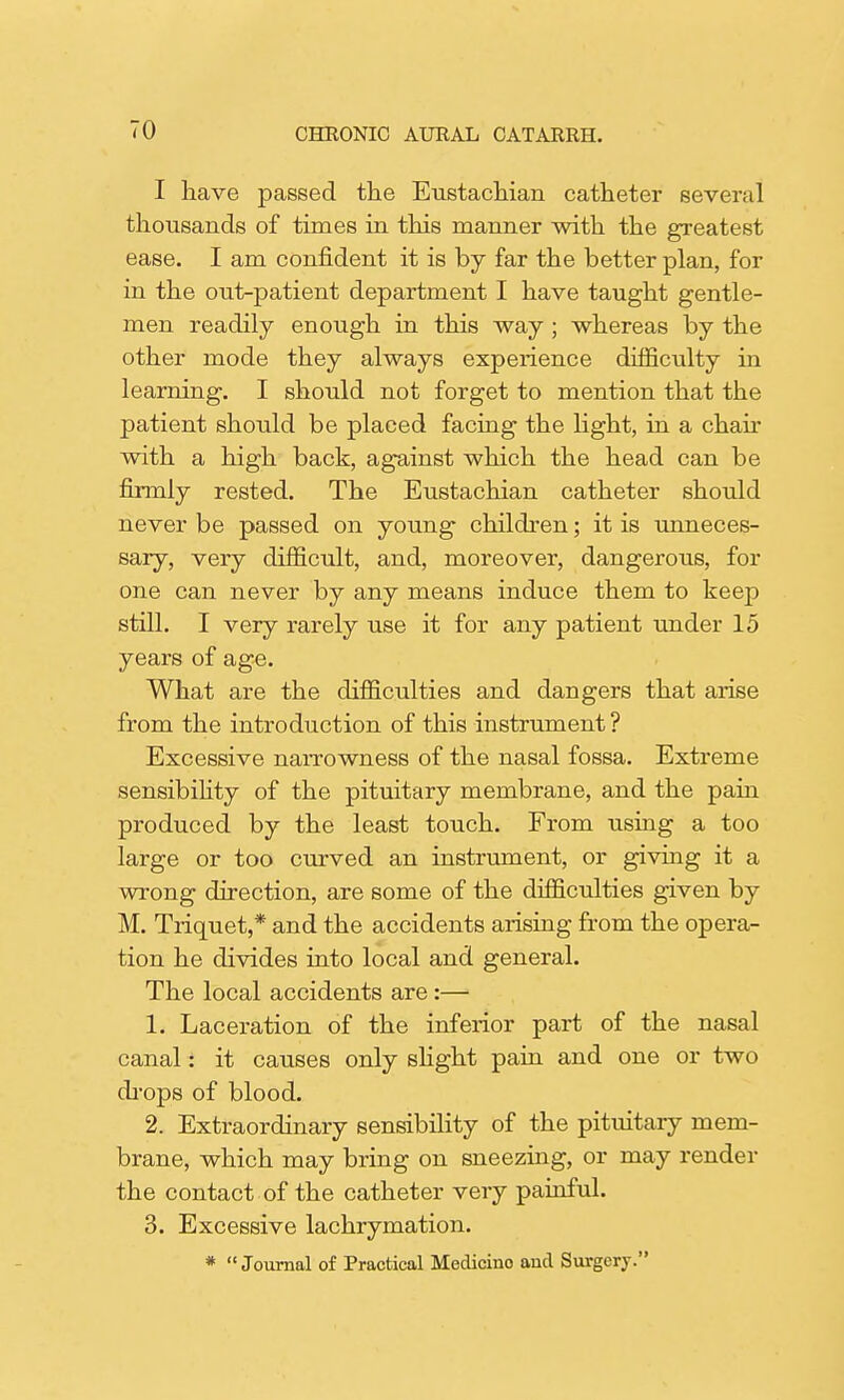 I have passed the Eustachian catheter several thousands of times in this manner with the greatest ease. I am confident it is by far the better plan, for in the out-patient department I have taught gentle- men readily enough in this way ; whereas by the other mode they always experience difficulty in learning. I should not forget to mention that the patient should be placed facing the light, in a chair with a high back, against which the head can be firmly rested. The Eustachian catheter should never be passed on young children; it is unneces- sary, very difficult, and, moreover, dangerous, for one can never by any means induce them to keep still. I very rarely use it for any patient under 15 years of age. What are the difficulties and dangers that arise from the introduction of this instrument? Excessive narrowness of the nasal fossa. Extreme sensibility of the pituitary membrane, and the pain produced by the least touch. From using a too large or too curved an instrument, or giving it a wrong direction, are some of the difficulties given by M. Triquet,* and the accidents arising from the opera- tion he divides into local and general. The local accidents are :— 1. Laceration of the inferior part of the nasal canal: it causes only slight pain and one or two chops of blood. 2. Extraordinary sensibility of the pituitary mem- brane, which may bring on sneezing, or may render the contact of the catheter very painful. 3. Excessive lachrymation. * Journal of Practical Medicino and Surgery.