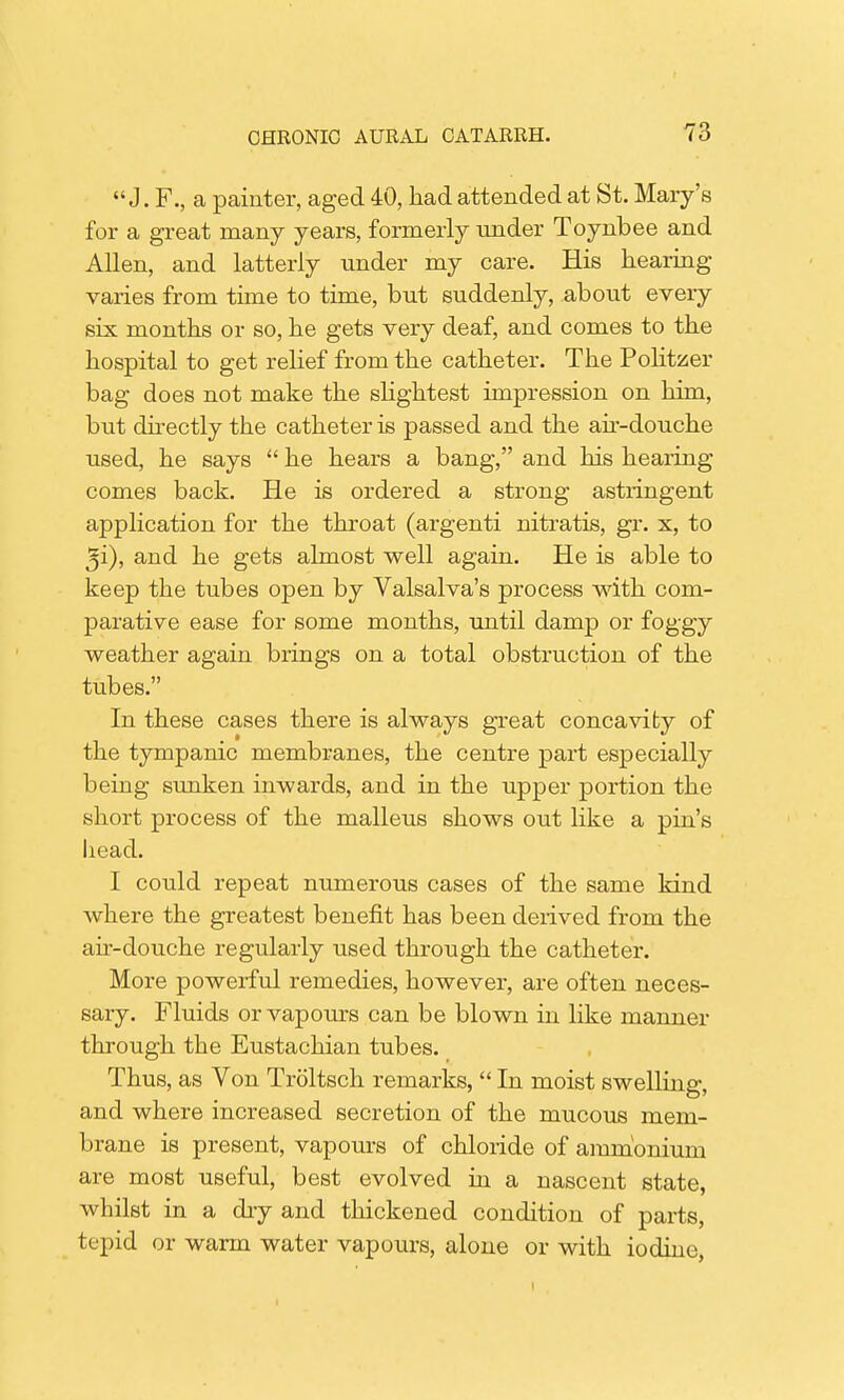  J. F., a painter, aged 40, had attended at St. Mary's for a great many years, formerly under Toynbee and Allen, and latterly under my care. His hearing- varies from time to time, but suddenly, about every six months or so, he gets very deaf, and comes to the hospital to get relief from the catheter. The Politzer bag does not make the slightest impression on him, but directly the catheter is passed and the air-douche used, he says  he hears a bang, and his hearing comes back. He is ordered a strong astringent application for the throat (argenti nitratis, gr. x, to ^i), and he gets almost well again. He is able to keep the tubes open by Valsalva's process with com- parative ease for some months, until damp or foggy weather again brings on a total obstruction of the tubes. In these cases there is always great concavity of the tympanic membranes, the centre part especially being sunken inwards, and in the upper portion the short process of the malleus shows out like a pin's head. I could repeat numerous cases of the same kind where the greatest benefit has been derived from the air-douche regularly used through the catheter. More powerful remedies, however, are often neces- sary. Fluids or vapours can be blown in like manner through the Eustachian tubes. Thus, as Von Troltsch remarks,  In moist swelling, and where increased secretion of the mucous mem- brane is present, vapours of chloride of ammonium are most useful, best evolved in a nascent state, whilst in a dry and thickened condition of parts, tepid or warm water vapours, alone or with iodine,